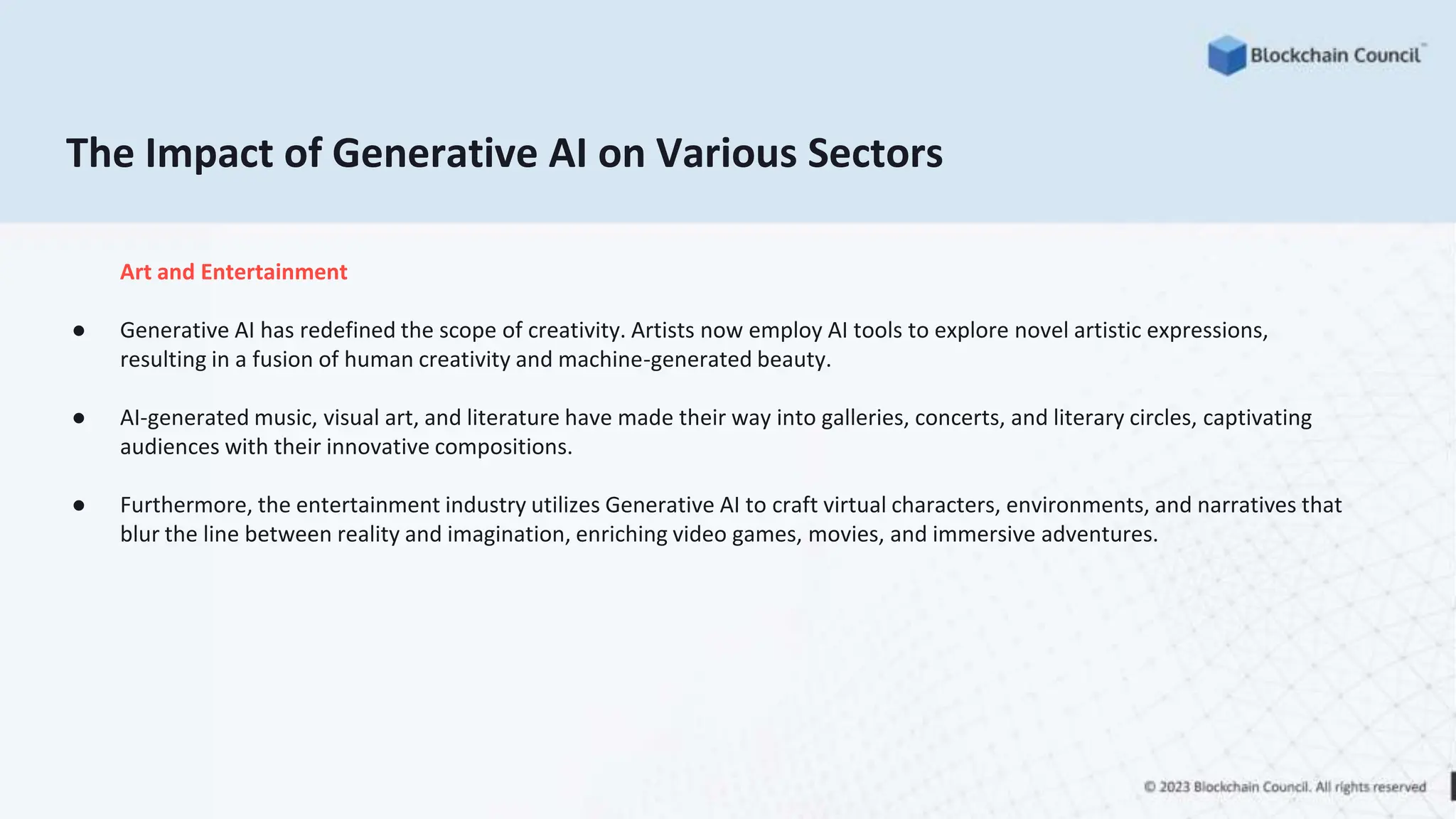 The Impact of Generative AI on Various Sectors
Art and Entertainment
● Generative AI has redefined the scope of creativity. Artists now employ AI tools to explore novel artistic expressions,
resulting in a fusion of human creativity and machine-generated beauty.
● AI-generated music, visual art, and literature have made their way into galleries, concerts, and literary circles, captivating
audiences with their innovative compositions.
● Furthermore, the entertainment industry utilizes Generative AI to craft virtual characters, environments, and narratives that
blur the line between reality and imagination, enriching video games, movies, and immersive adventures.
 