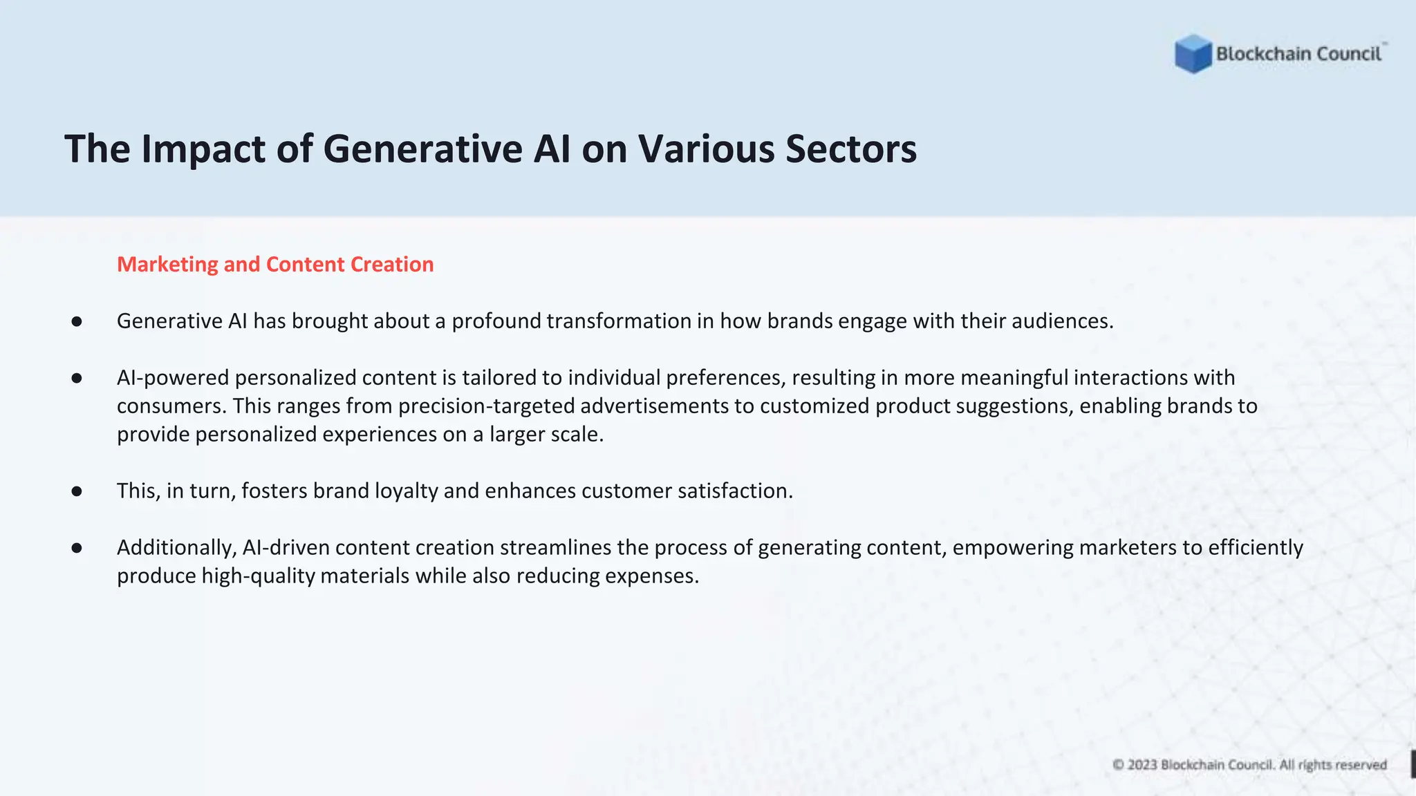 The Impact of Generative AI on Various Sectors
Marketing and Content Creation
● Generative AI has brought about a profound transformation in how brands engage with their audiences.
● AI-powered personalized content is tailored to individual preferences, resulting in more meaningful interactions with
consumers. This ranges from precision-targeted advertisements to customized product suggestions, enabling brands to
provide personalized experiences on a larger scale.
● This, in turn, fosters brand loyalty and enhances customer satisfaction.
● Additionally, AI-driven content creation streamlines the process of generating content, empowering marketers to efficiently
produce high-quality materials while also reducing expenses.
 