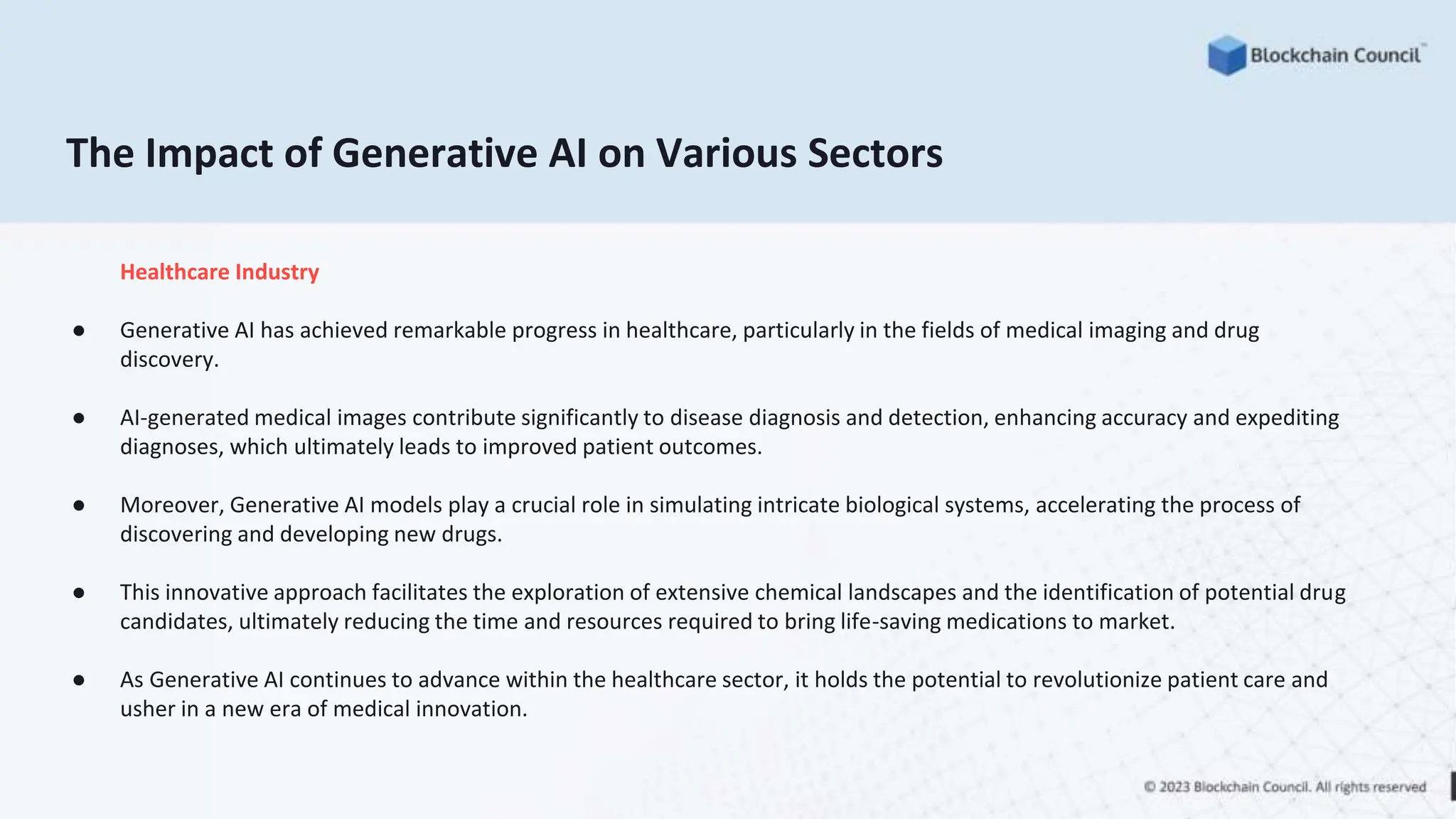 The Impact of Generative AI on Various Sectors
Healthcare Industry
● Generative AI has achieved remarkable progress in healthcare, particularly in the fields of medical imaging and drug
discovery.
● AI-generated medical images contribute significantly to disease diagnosis and detection, enhancing accuracy and expediting
diagnoses, which ultimately leads to improved patient outcomes.
● Moreover, Generative AI models play a crucial role in simulating intricate biological systems, accelerating the process of
discovering and developing new drugs.
● This innovative approach facilitates the exploration of extensive chemical landscapes and the identification of potential drug
candidates, ultimately reducing the time and resources required to bring life-saving medications to market.
● As Generative AI continues to advance within the healthcare sector, it holds the potential to revolutionize patient care and
usher in a new era of medical innovation.
 