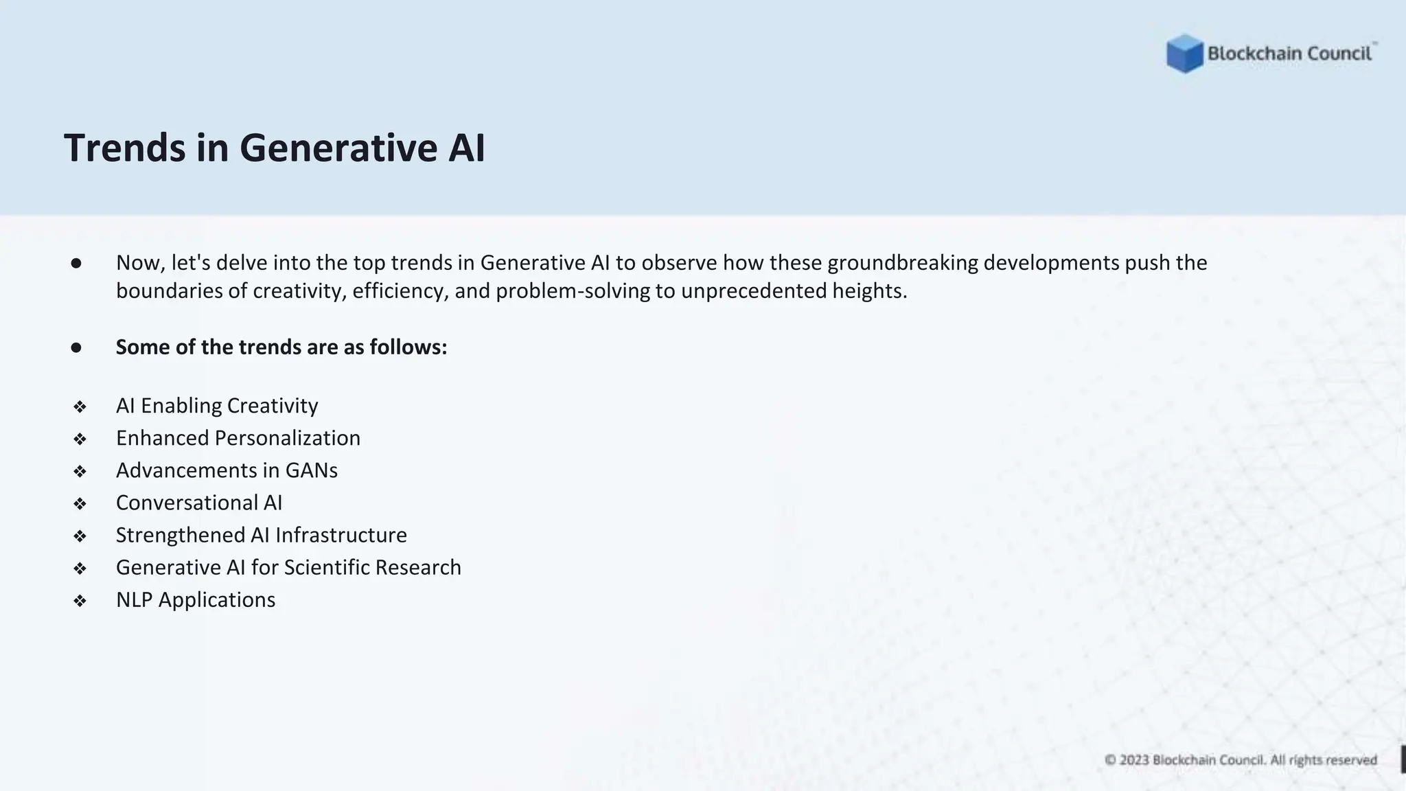 Trends in Generative AI
● Now, let's delve into the top trends in Generative AI to observe how these groundbreaking developments push the
boundaries of creativity, efficiency, and problem-solving to unprecedented heights.
● Some of the trends are as follows:
❖ AI Enabling Creativity
❖ Enhanced Personalization
❖ Advancements in GANs
❖ Conversational AI
❖ Strengthened AI Infrastructure
❖ Generative AI for Scientific Research
❖ NLP Applications
 