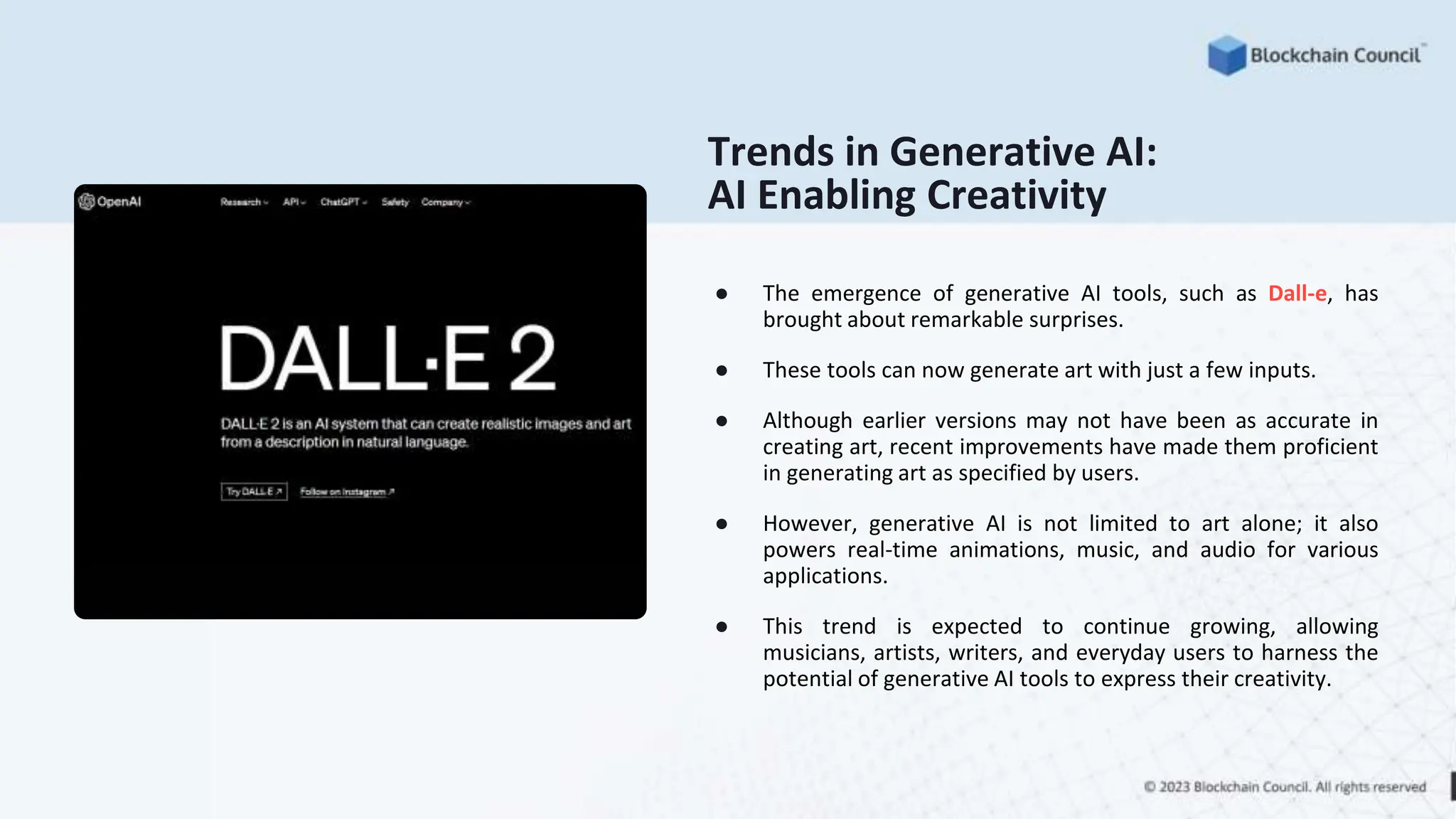 Trends in Generative AI:
AI Enabling Creativity
● The emergence of generative AI tools, such as Dall-e, has
brought about remarkable surprises.
● These tools can now generate art with just a few inputs.
● Although earlier versions may not have been as accurate in
creating art, recent improvements have made them proficient
in generating art as specified by users.
● However, generative AI is not limited to art alone; it also
powers real-time animations, music, and audio for various
applications.
● This trend is expected to continue growing, allowing
musicians, artists, writers, and everyday users to harness the
potential of generative AI tools to express their creativity.
 