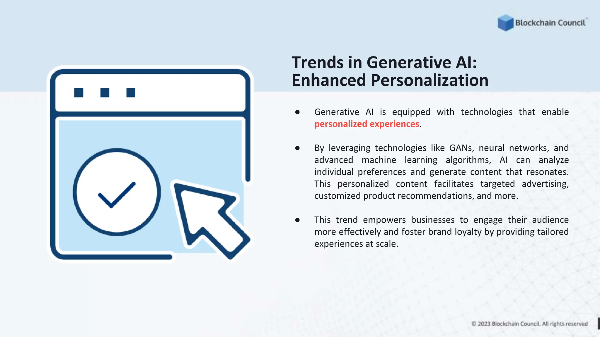 Trends in Generative AI:
Enhanced Personalization
● Generative AI is equipped with technologies that enable
personalized experiences.
● By leveraging technologies like GANs, neural networks, and
advanced machine learning algorithms, AI can analyze
individual preferences and generate content that resonates.
This personalized content facilitates targeted advertising,
customized product recommendations, and more.
● This trend empowers businesses to engage their audience
more effectively and foster brand loyalty by providing tailored
experiences at scale.
 