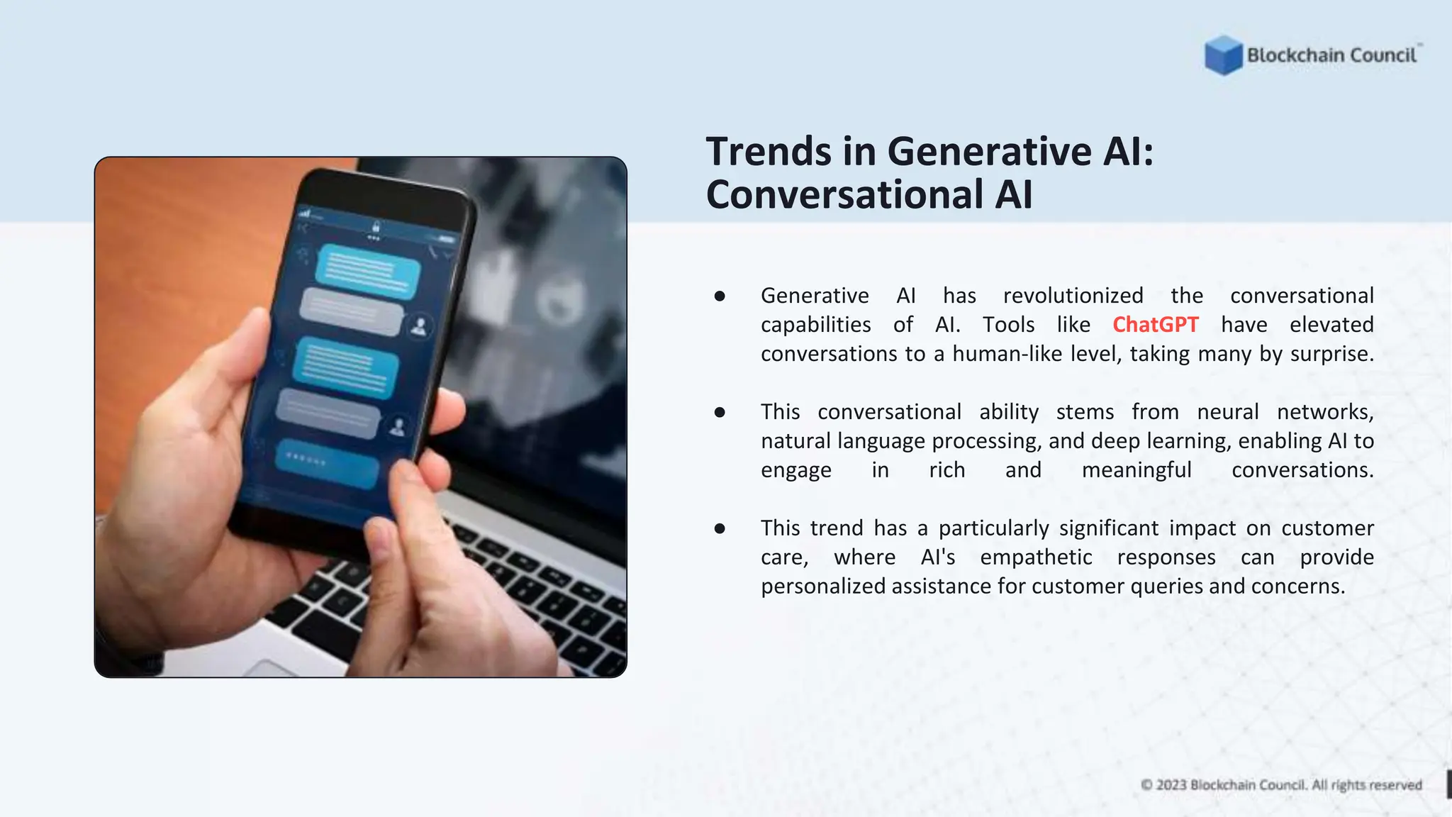 Trends in Generative AI:
Conversational AI
● Generative AI has revolutionized the conversational
capabilities of AI. Tools like ChatGPT have elevated
conversations to a human-like level, taking many by surprise.
● This conversational ability stems from neural networks,
natural language processing, and deep learning, enabling AI to
engage in rich and meaningful conversations.
● This trend has a particularly significant impact on customer
care, where AI's empathetic responses can provide
personalized assistance for customer queries and concerns.
 