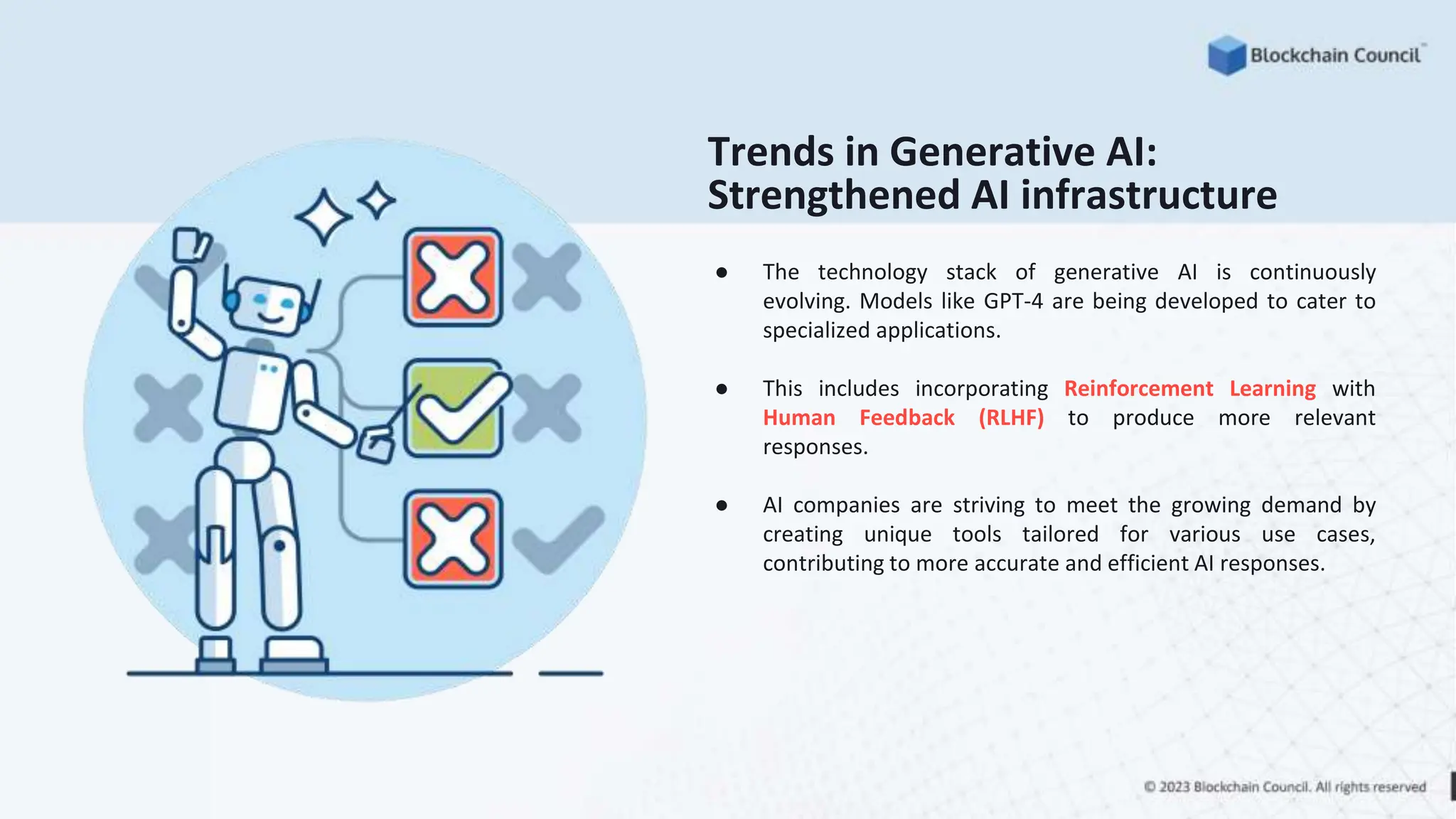 Trends in Generative AI:
Strengthened AI infrastructure
● The technology stack of generative AI is continuously
evolving. Models like GPT-4 are being developed to cater to
specialized applications.
● This includes incorporating Reinforcement Learning with
Human Feedback (RLHF) to produce more relevant
responses.
● AI companies are striving to meet the growing demand by
creating unique tools tailored for various use cases,
contributing to more accurate and efficient AI responses.
 