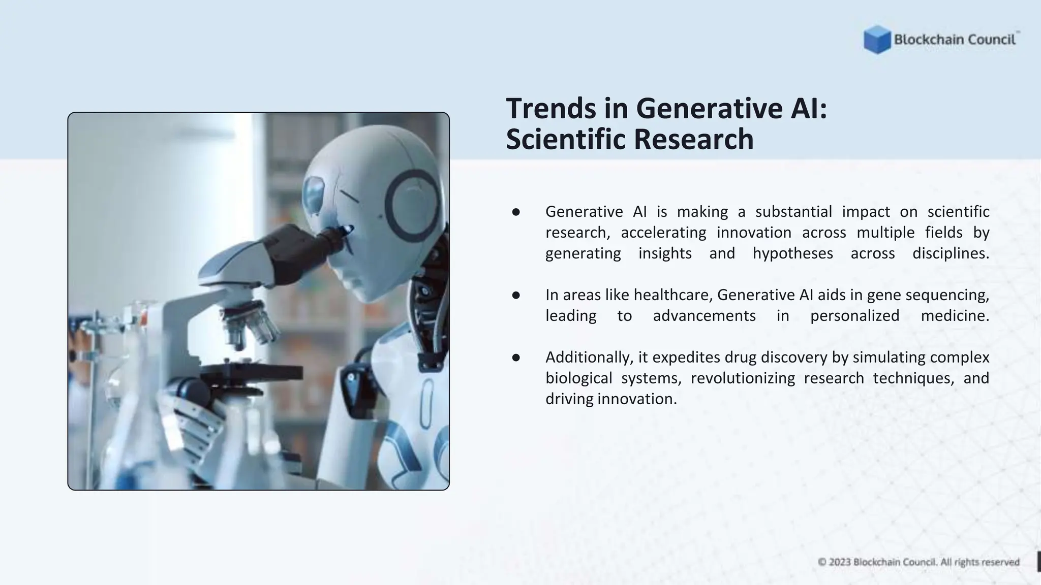 Trends in Generative AI:
Scientific Research
● Generative AI is making a substantial impact on scientific
research, accelerating innovation across multiple fields by
generating insights and hypotheses across disciplines.
● In areas like healthcare, Generative AI aids in gene sequencing,
leading to advancements in personalized medicine.
● Additionally, it expedites drug discovery by simulating complex
biological systems, revolutionizing research techniques, and
driving innovation.
 
