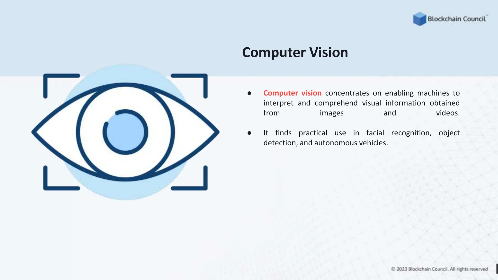Computer Vision
● Computer vision concentrates on enabling machines to
interpret and comprehend visual information obtained
from images and videos.
● It finds practical use in facial recognition, object
detection, and autonomous vehicles.
 
