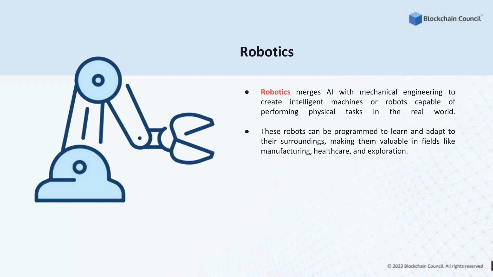 Robotics
● Robotics merges AI with mechanical engineering to
create intelligent machines or robots capable of
performing physical tasks in the real world.
● These robots can be programmed to learn and adapt to
their surroundings, making them valuable in fields like
manufacturing, healthcare, and exploration.
 