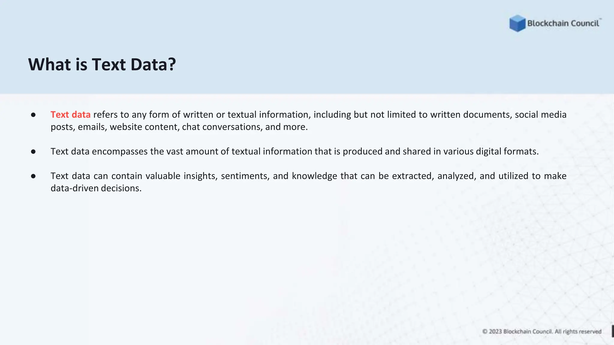 What is Text Data?
● Text data refers to any form of written or textual information, including but not limited to written documents, social media
posts, emails, website content, chat conversations, and more.
● Text data encompasses the vast amount of textual information that is produced and shared in various digital formats.
● Text data can contain valuable insights, sentiments, and knowledge that can be extracted, analyzed, and utilized to make
data-driven decisions.
 