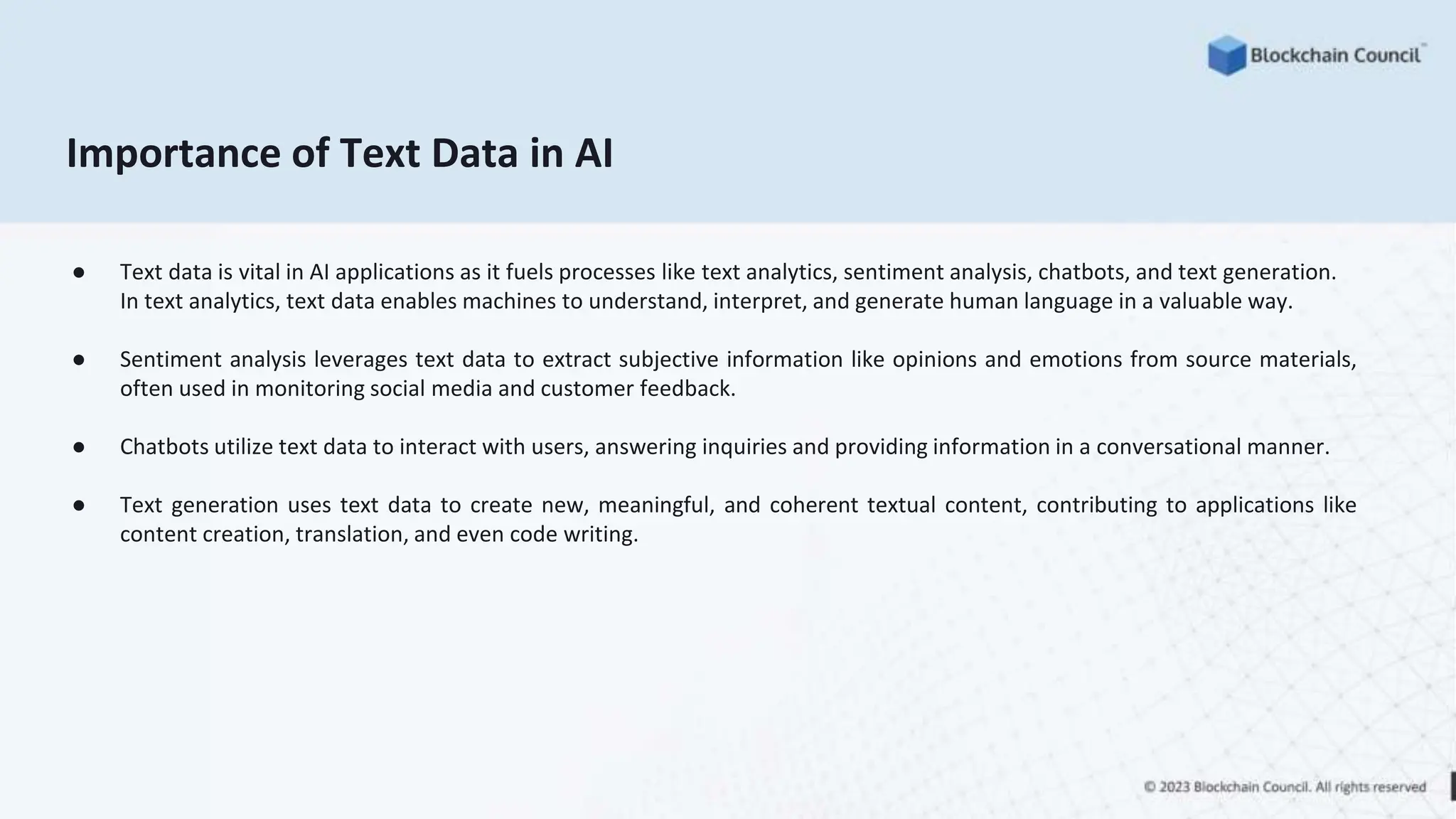Importance of Text Data in AI
● Text data is vital in AI applications as it fuels processes like text analytics, sentiment analysis, chatbots, and text generation.
In text analytics, text data enables machines to understand, interpret, and generate human language in a valuable way.
● Sentiment analysis leverages text data to extract subjective information like opinions and emotions from source materials,
often used in monitoring social media and customer feedback.
● Chatbots utilize text data to interact with users, answering inquiries and providing information in a conversational manner.
● Text generation uses text data to create new, meaningful, and coherent textual content, contributing to applications like
content creation, translation, and even code writing.
 