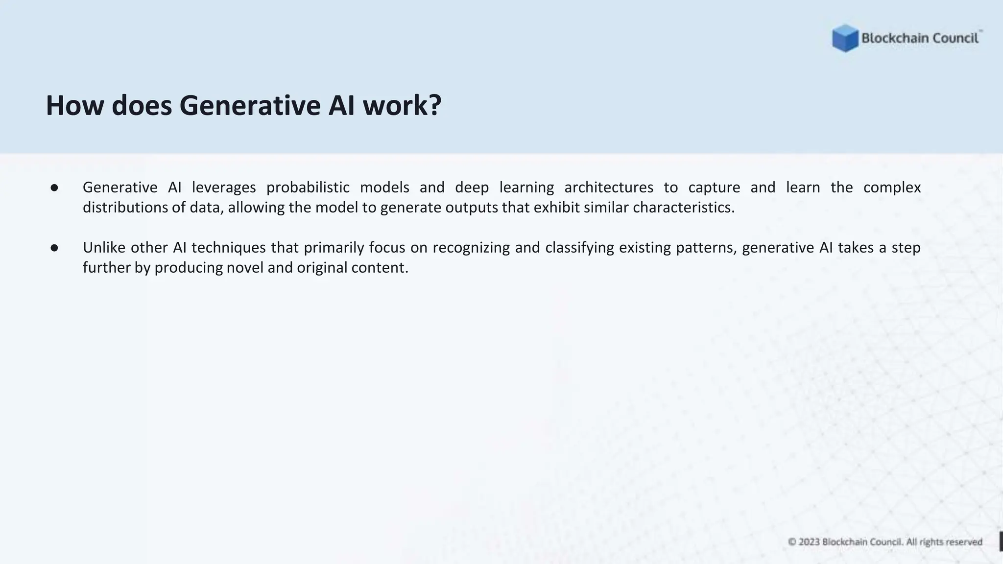 How does Generative AI work?
● Generative AI leverages probabilistic models and deep learning architectures to capture and learn the complex
distributions of data, allowing the model to generate outputs that exhibit similar characteristics.
● Unlike other AI techniques that primarily focus on recognizing and classifying existing patterns, generative AI takes a step
further by producing novel and original content.
 