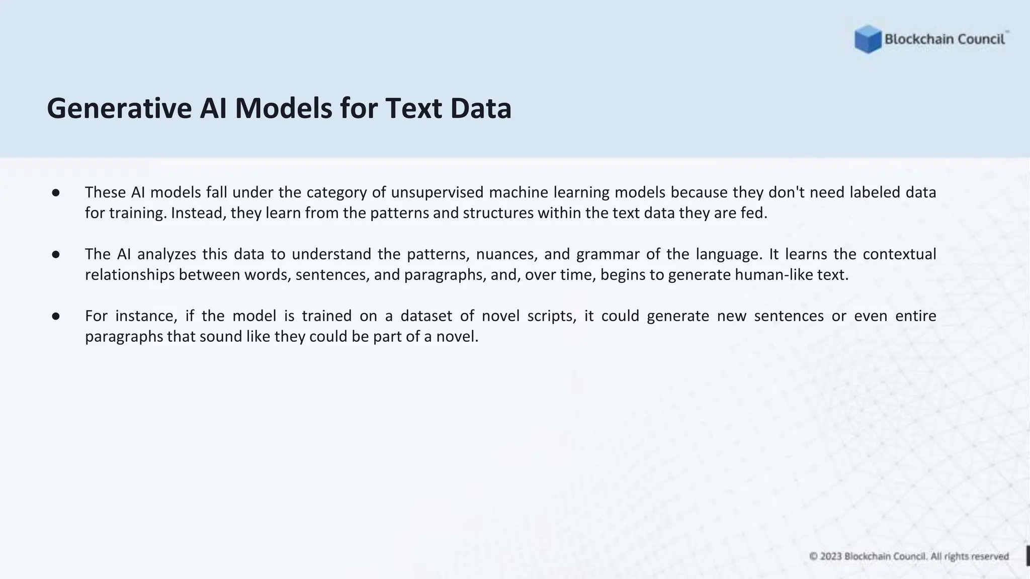 Generative AI Models for Text Data
● These AI models fall under the category of unsupervised machine learning models because they don't need labeled data
for training. Instead, they learn from the patterns and structures within the text data they are fed.
● The AI analyzes this data to understand the patterns, nuances, and grammar of the language. It learns the contextual
relationships between words, sentences, and paragraphs, and, over time, begins to generate human-like text.
● For instance, if the model is trained on a dataset of novel scripts, it could generate new sentences or even entire
paragraphs that sound like they could be part of a novel.
 