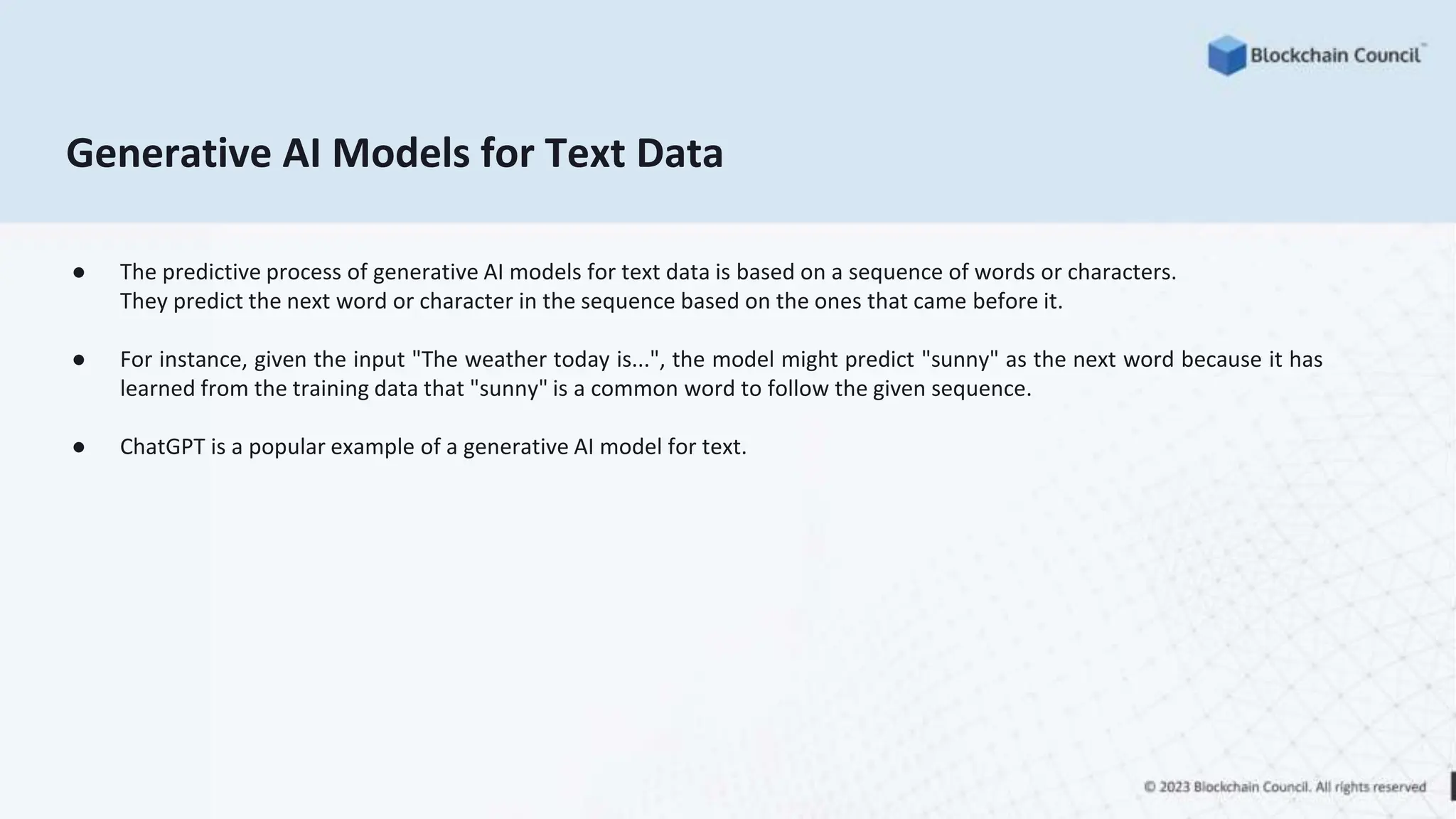 Generative AI Models for Text Data
● The predictive process of generative AI models for text data is based on a sequence of words or characters.
They predict the next word or character in the sequence based on the ones that came before it.
● For instance, given the input "The weather today is...", the model might predict "sunny" as the next word because it has
learned from the training data that "sunny" is a common word to follow the given sequence.
● ChatGPT is a popular example of a generative AI model for text.
 