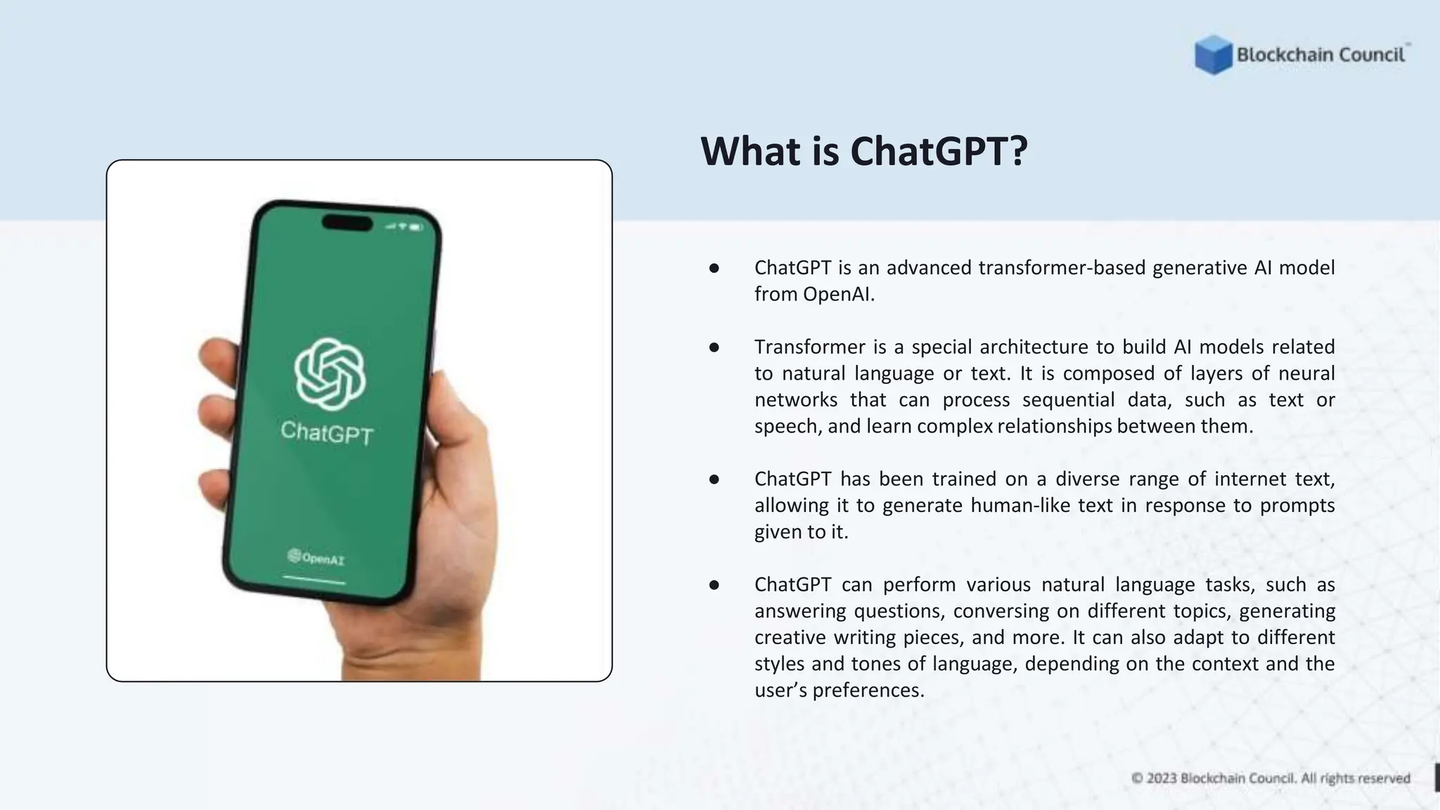 What is ChatGPT?
● ChatGPT is an advanced transformer-based generative AI model
from OpenAI.
● Transformer is a special architecture to build AI models related
to natural language or text. It is composed of layers of neural
networks that can process sequential data, such as text or
speech, and learn complex relationships between them.
● ChatGPT has been trained on a diverse range of internet text,
allowing it to generate human-like text in response to prompts
given to it.
● ChatGPT can perform various natural language tasks, such as
answering questions, conversing on different topics, generating
creative writing pieces, and more. It can also adapt to different
styles and tones of language, depending on the context and the
user’s preferences.
 