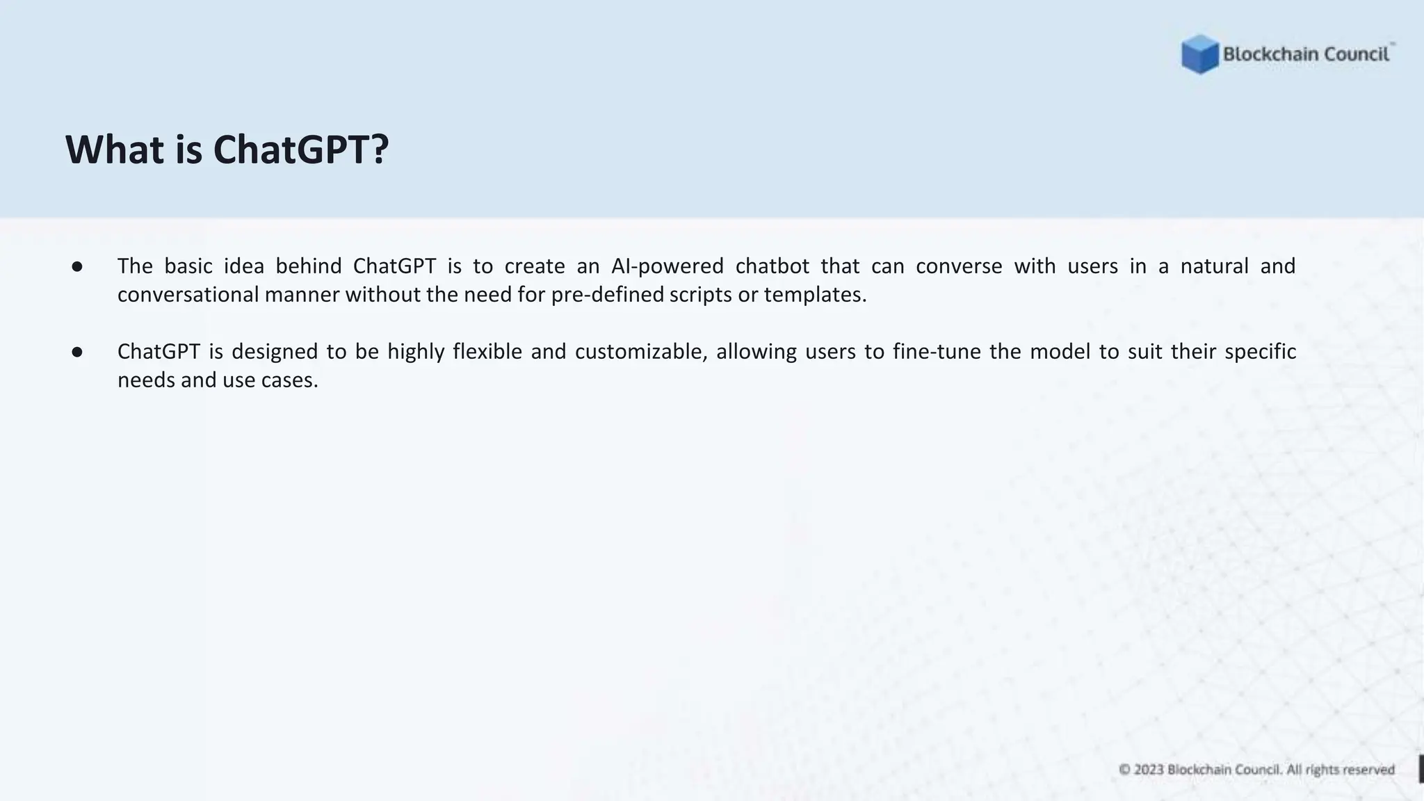 What is ChatGPT?
● The basic idea behind ChatGPT is to create an AI-powered chatbot that can converse with users in a natural and
conversational manner without the need for pre-defined scripts or templates.
● ChatGPT is designed to be highly flexible and customizable, allowing users to fine-tune the model to suit their specific
needs and use cases.
 
