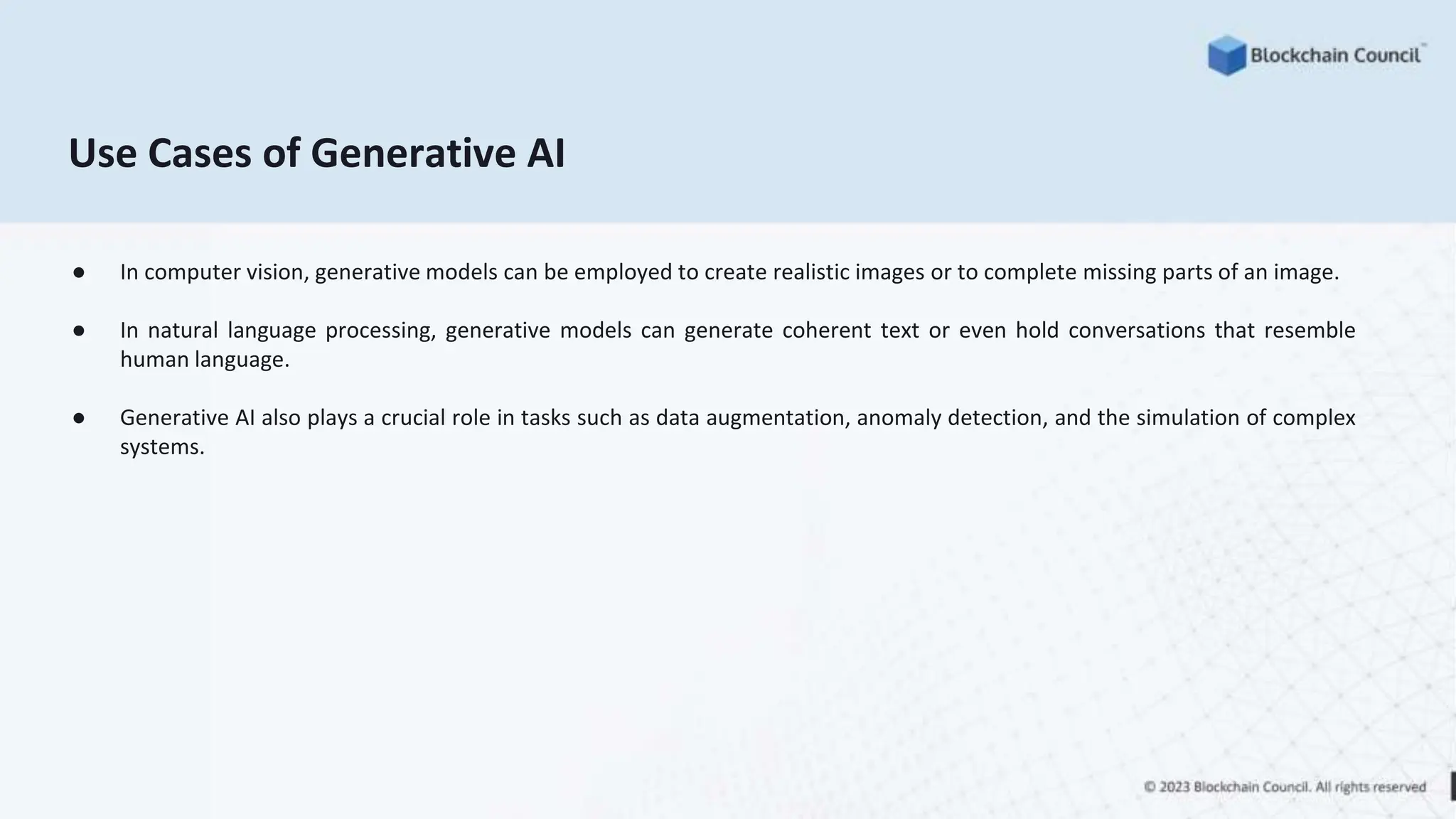 Use Cases of Generative AI
● In computer vision, generative models can be employed to create realistic images or to complete missing parts of an image.
● In natural language processing, generative models can generate coherent text or even hold conversations that resemble
human language.
● Generative AI also plays a crucial role in tasks such as data augmentation, anomaly detection, and the simulation of complex
systems.
 