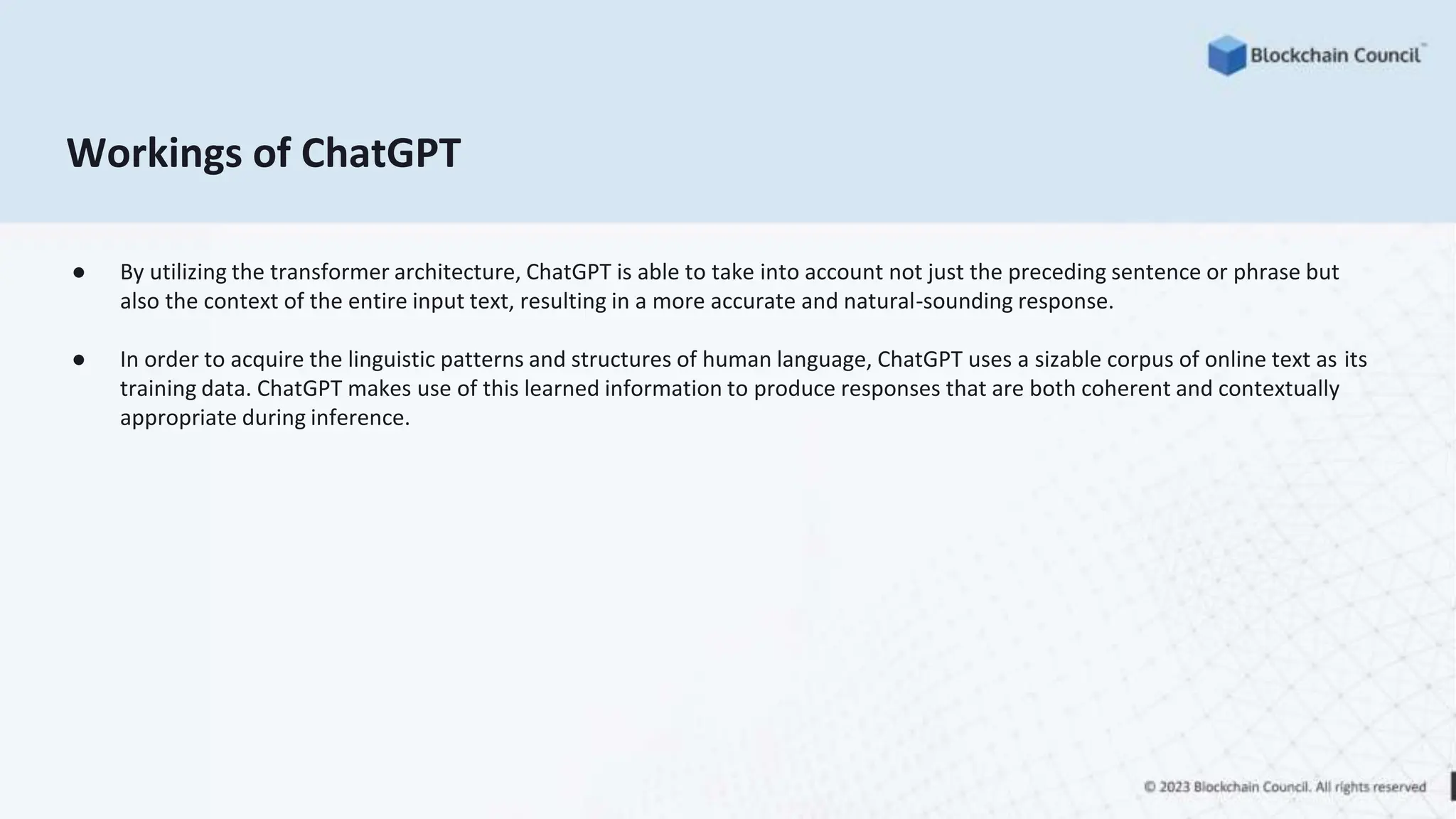 Workings of ChatGPT
● By utilizing the transformer architecture, ChatGPT is able to take into account not just the preceding sentence or phrase but
also the context of the entire input text, resulting in a more accurate and natural-sounding response.
● In order to acquire the linguistic patterns and structures of human language, ChatGPT uses a sizable corpus of online text as its
training data. ChatGPT makes use of this learned information to produce responses that are both coherent and contextually
appropriate during inference.
 