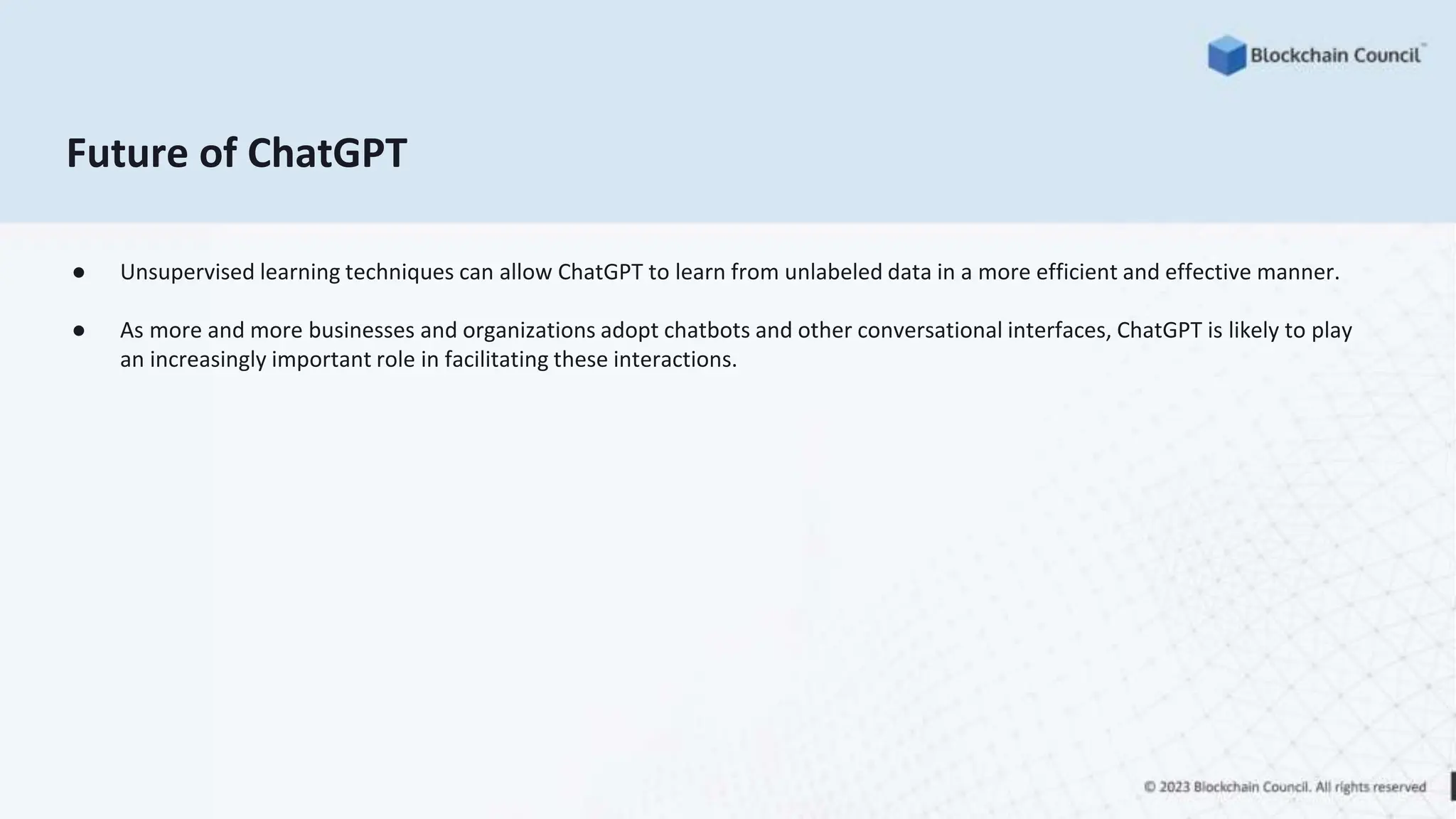 Future of ChatGPT
● Unsupervised learning techniques can allow ChatGPT to learn from unlabeled data in a more efficient and effective manner.
● As more and more businesses and organizations adopt chatbots and other conversational interfaces, ChatGPT is likely to play
an increasingly important role in facilitating these interactions.
 