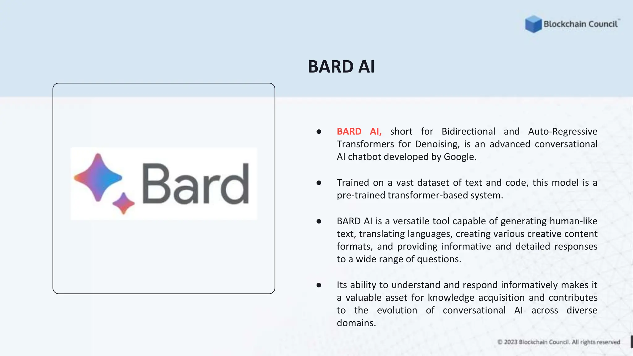 BARD AI
● BARD AI, short for Bidirectional and Auto-Regressive
Transformers for Denoising, is an advanced conversational
AI chatbot developed by Google.
● Trained on a vast dataset of text and code, this model is a
pre-trained transformer-based system.
● BARD AI is a versatile tool capable of generating human-like
text, translating languages, creating various creative content
formats, and providing informative and detailed responses
to a wide range of questions.
● Its ability to understand and respond informatively makes it
a valuable asset for knowledge acquisition and contributes
to the evolution of conversational AI across diverse
domains.
 