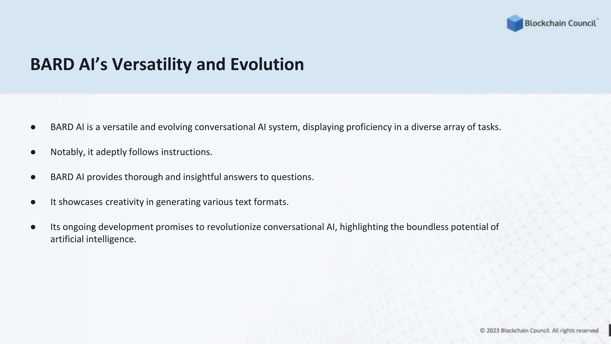 BARD AI’s Versatility and Evolution
● BARD AI is a versatile and evolving conversational AI system, displaying proficiency in a diverse array of tasks.
● Notably, it adeptly follows instructions.
● BARD AI provides thorough and insightful answers to questions.
● It showcases creativity in generating various text formats.
● Its ongoing development promises to revolutionize conversational AI, highlighting the boundless potential of
artificial intelligence.
 