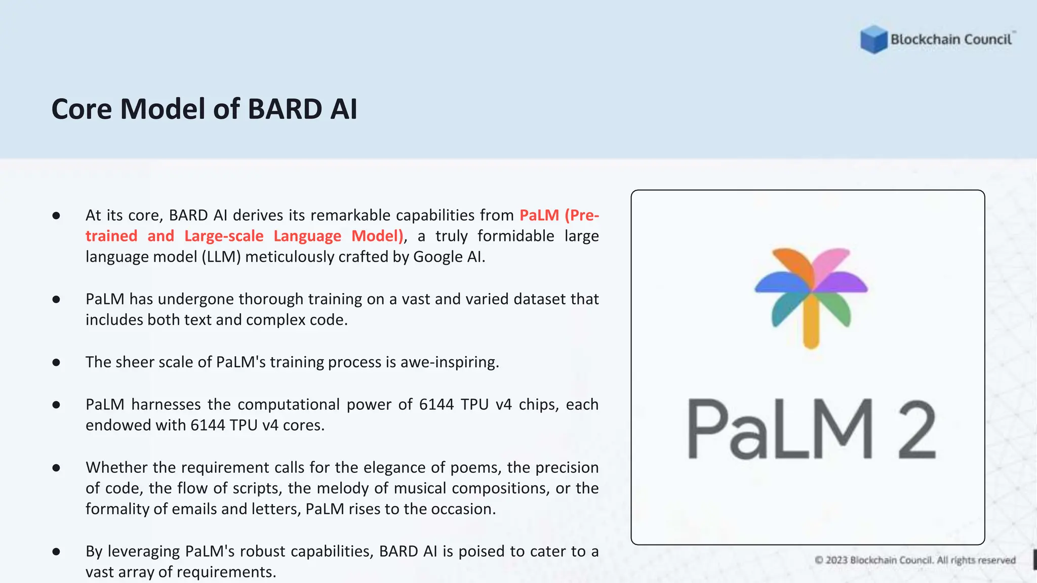 Core Model of BARD AI
● At its core, BARD AI derives its remarkable capabilities from PaLM (Pre-
trained and Large-scale Language Model), a truly formidable large
language model (LLM) meticulously crafted by Google AI.
● PaLM has undergone thorough training on a vast and varied dataset that
includes both text and complex code.
● The sheer scale of PaLM's training process is awe-inspiring.
● PaLM harnesses the computational power of 6144 TPU v4 chips, each
endowed with 6144 TPU v4 cores.
● Whether the requirement calls for the elegance of poems, the precision
of code, the flow of scripts, the melody of musical compositions, or the
formality of emails and letters, PaLM rises to the occasion.
● By leveraging PaLM's robust capabilities, BARD AI is poised to cater to a
vast array of requirements.
 