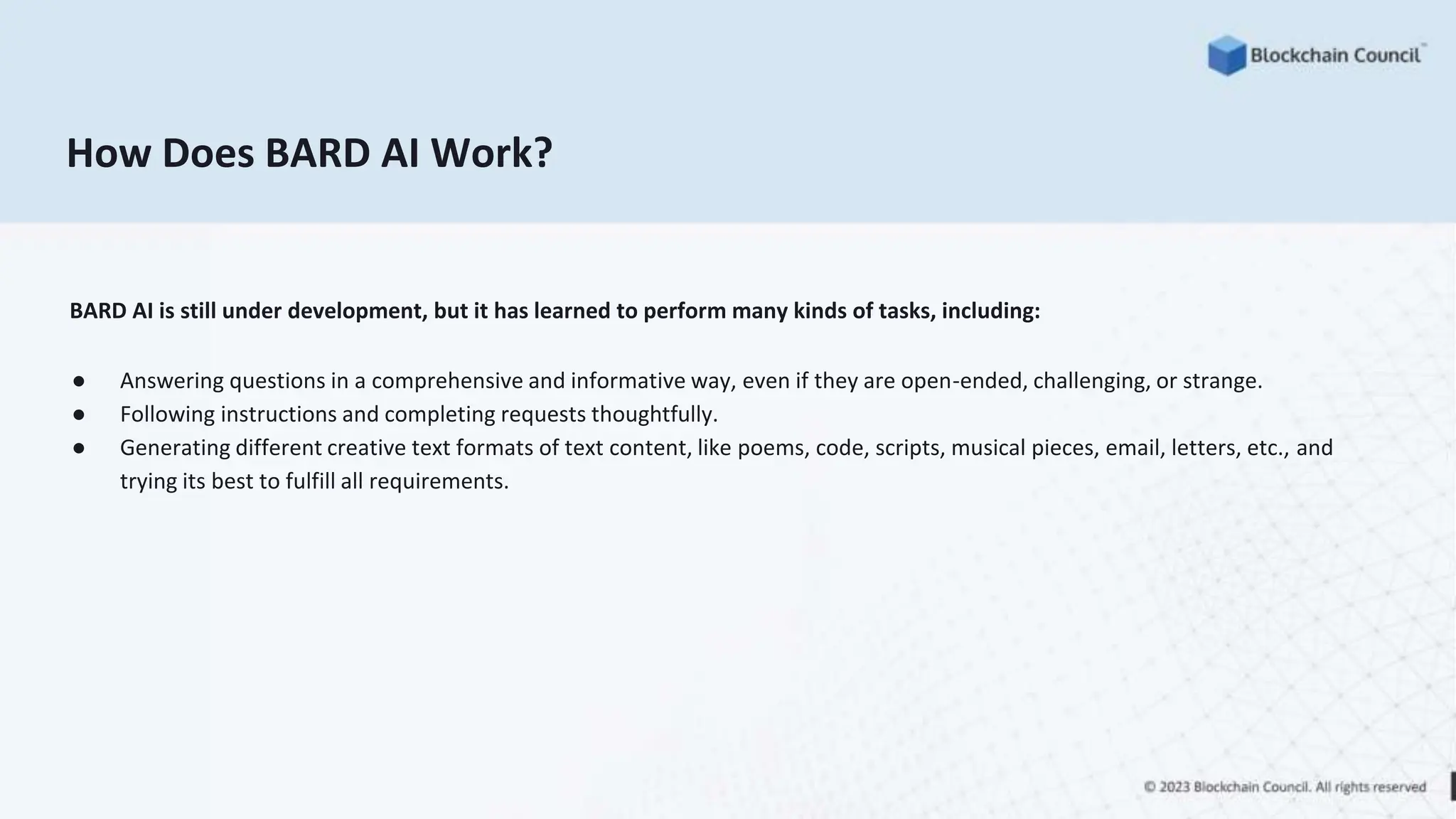 How Does BARD AI Work?
BARD AI is still under development, but it has learned to perform many kinds of tasks, including:
● Answering questions in a comprehensive and informative way, even if they are open-ended, challenging, or strange.
● Following instructions and completing requests thoughtfully.
● Generating different creative text formats of text content, like poems, code, scripts, musical pieces, email, letters, etc., and
trying its best to fulfill all requirements.
 