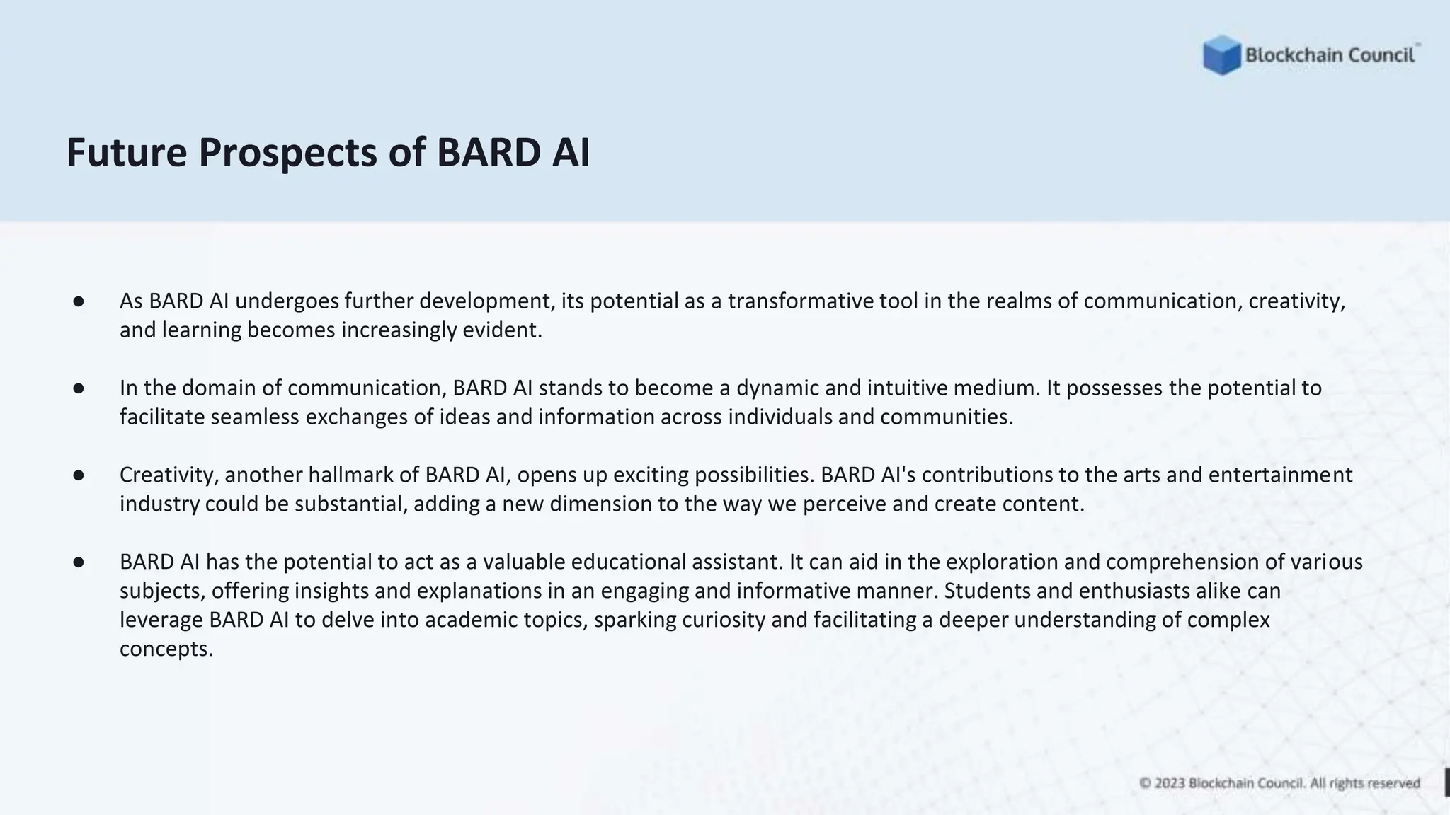 Future Prospects of BARD AI
● As BARD AI undergoes further development, its potential as a transformative tool in the realms of communication, creativity,
and learning becomes increasingly evident.
● In the domain of communication, BARD AI stands to become a dynamic and intuitive medium. It possesses the potential to
facilitate seamless exchanges of ideas and information across individuals and communities.
● Creativity, another hallmark of BARD AI, opens up exciting possibilities. BARD AI's contributions to the arts and entertainment
industry could be substantial, adding a new dimension to the way we perceive and create content.
● BARD AI has the potential to act as a valuable educational assistant. It can aid in the exploration and comprehension of various
subjects, offering insights and explanations in an engaging and informative manner. Students and enthusiasts alike can
leverage BARD AI to delve into academic topics, sparking curiosity and facilitating a deeper understanding of complex
concepts.
 