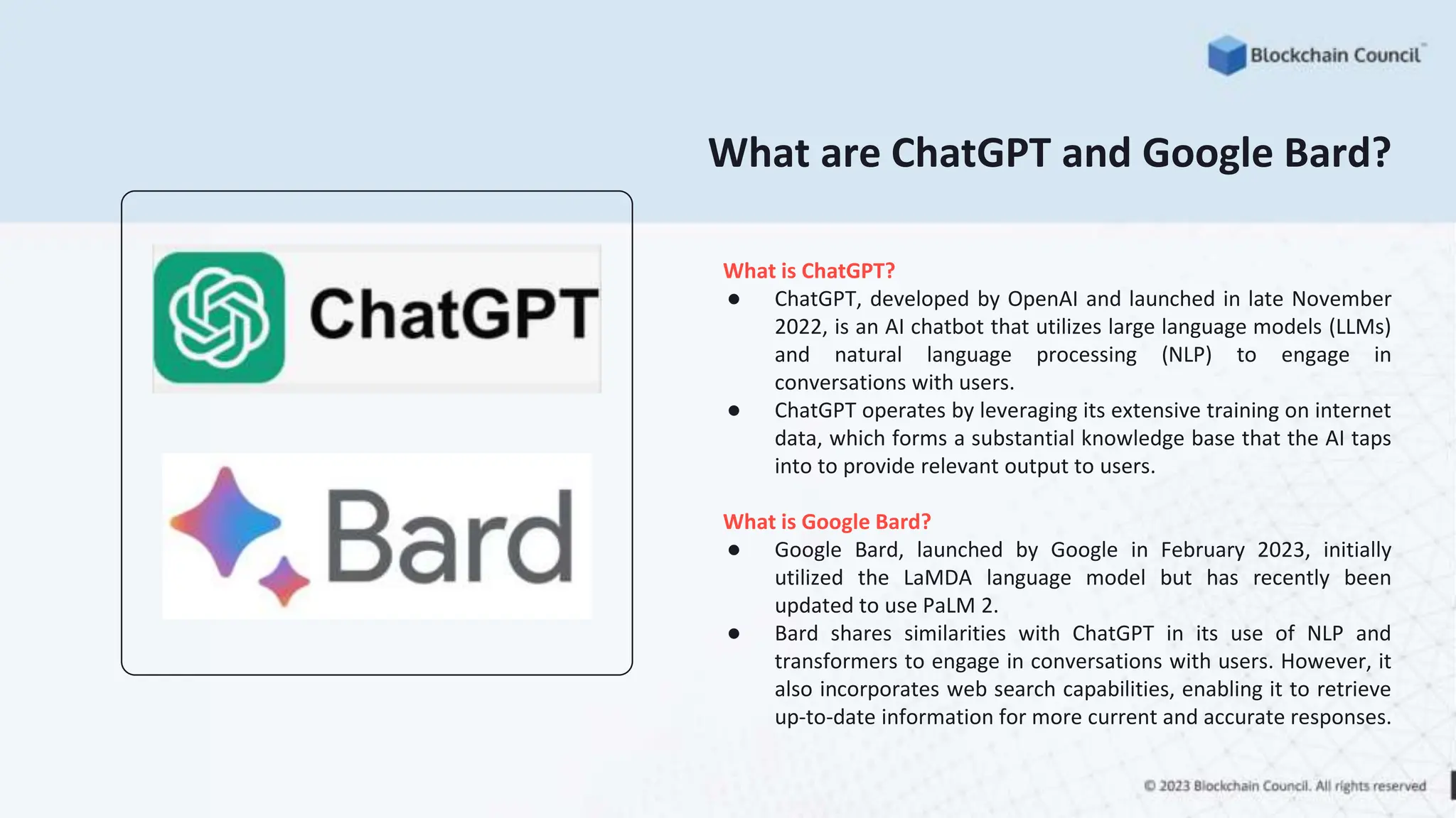 What are ChatGPT and Google Bard?
What is ChatGPT?
● ChatGPT, developed by OpenAI and launched in late November
2022, is an AI chatbot that utilizes large language models (LLMs)
and natural language processing (NLP) to engage in
conversations with users.
● ChatGPT operates by leveraging its extensive training on internet
data, which forms a substantial knowledge base that the AI taps
into to provide relevant output to users.
What is Google Bard?
● Google Bard, launched by Google in February 2023, initially
utilized the LaMDA language model but has recently been
updated to use PaLM 2.
● Bard shares similarities with ChatGPT in its use of NLP and
transformers to engage in conversations with users. However, it
also incorporates web search capabilities, enabling it to retrieve
up-to-date information for more current and accurate responses.
 