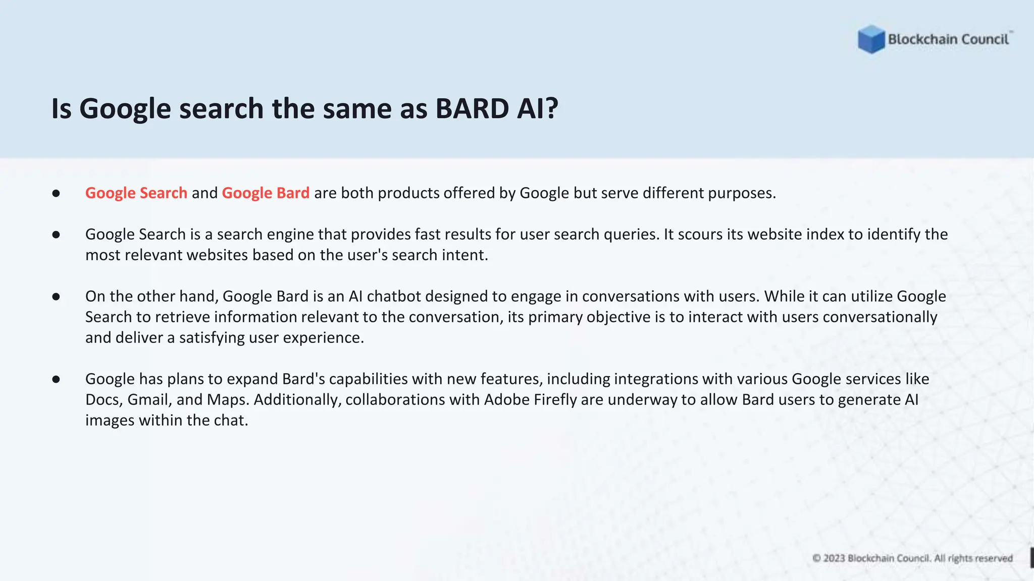 Is Google search the same as BARD AI?
● Google Search and Google Bard are both products offered by Google but serve different purposes.
● Google Search is a search engine that provides fast results for user search queries. It scours its website index to identify the
most relevant websites based on the user's search intent.
● On the other hand, Google Bard is an AI chatbot designed to engage in conversations with users. While it can utilize Google
Search to retrieve information relevant to the conversation, its primary objective is to interact with users conversationally
and deliver a satisfying user experience.
● Google has plans to expand Bard's capabilities with new features, including integrations with various Google services like
Docs, Gmail, and Maps. Additionally, collaborations with Adobe Firefly are underway to allow Bard users to generate AI
images within the chat.
 