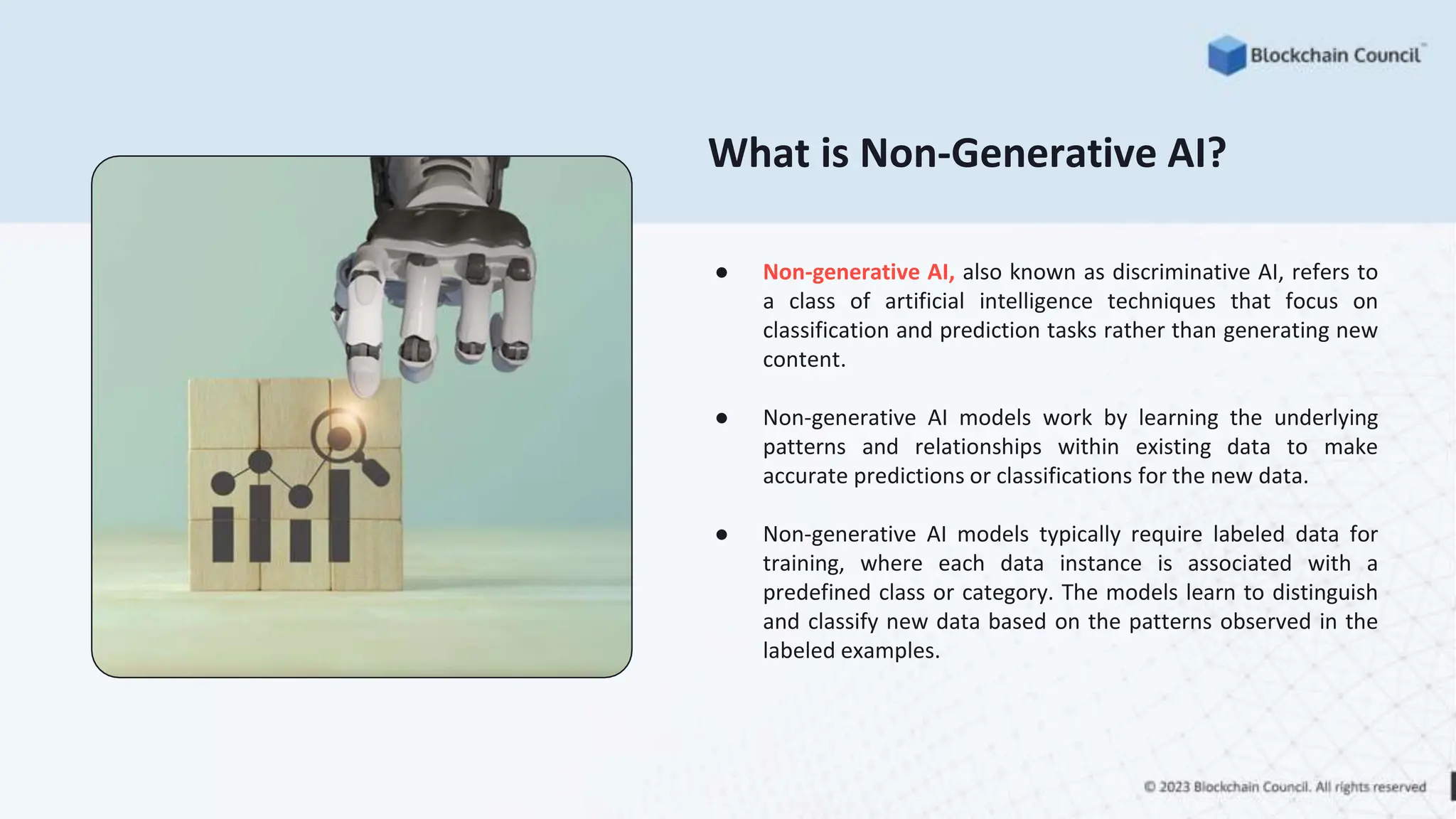 What is Non-Generative AI?
● Non-generative AI, also known as discriminative AI, refers to
a class of artificial intelligence techniques that focus on
classification and prediction tasks rather than generating new
content.
● Non-generative AI models work by learning the underlying
patterns and relationships within existing data to make
accurate predictions or classifications for the new data.
● Non-generative AI models typically require labeled data for
training, where each data instance is associated with a
predefined class or category. The models learn to distinguish
and classify new data based on the patterns observed in the
labeled examples.
 