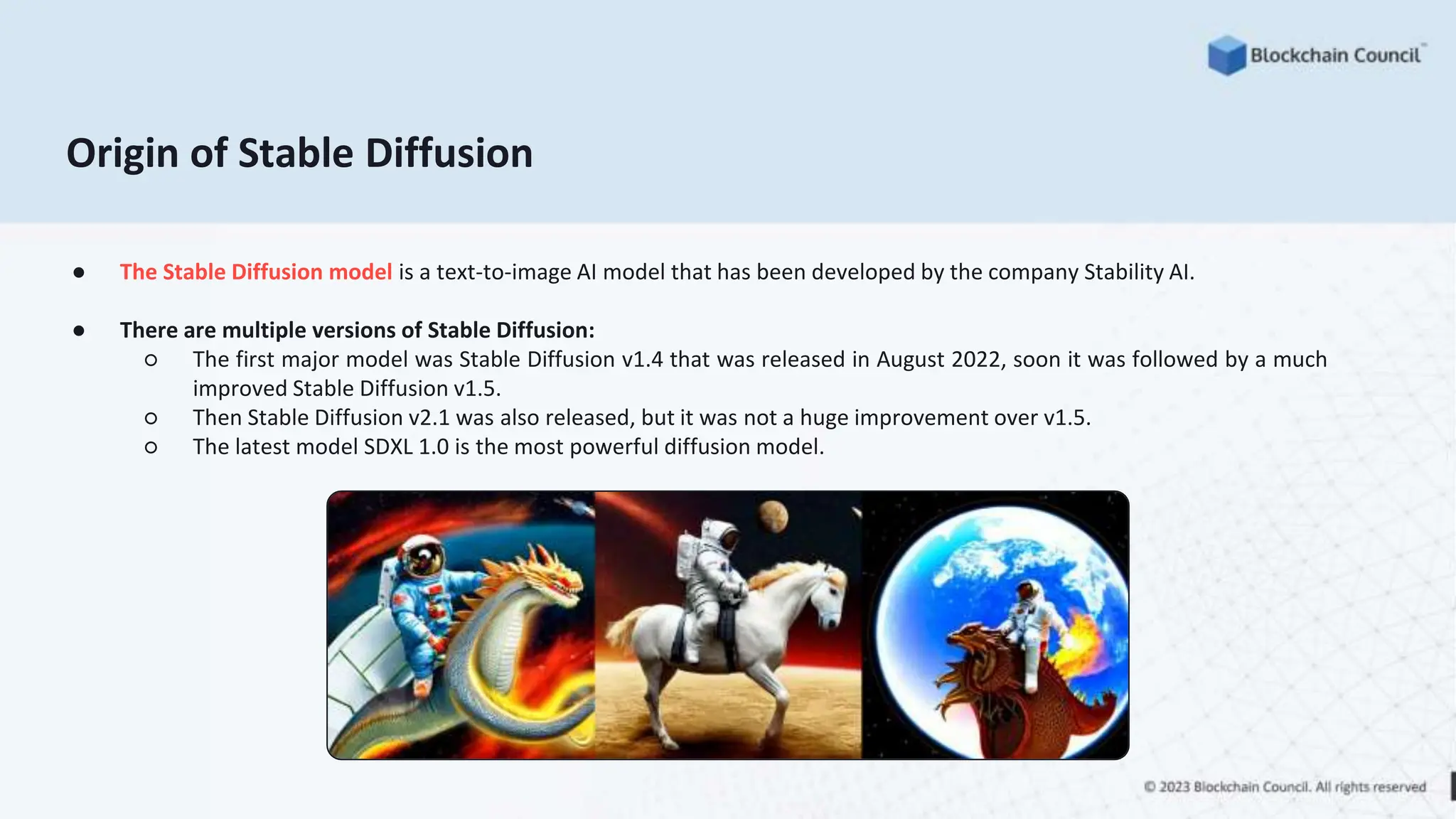Origin of Stable Diffusion
● The Stable Diffusion model is a text-to-image AI model that has been developed by the company Stability AI.
● There are multiple versions of Stable Diffusion:
○ The first major model was Stable Diffusion v1.4 that was released in August 2022, soon it was followed by a much
improved Stable Diffusion v1.5.
○ Then Stable Diffusion v2.1 was also released, but it was not a huge improvement over v1.5.
○ The latest model SDXL 1.0 is the most powerful diffusion model.
 