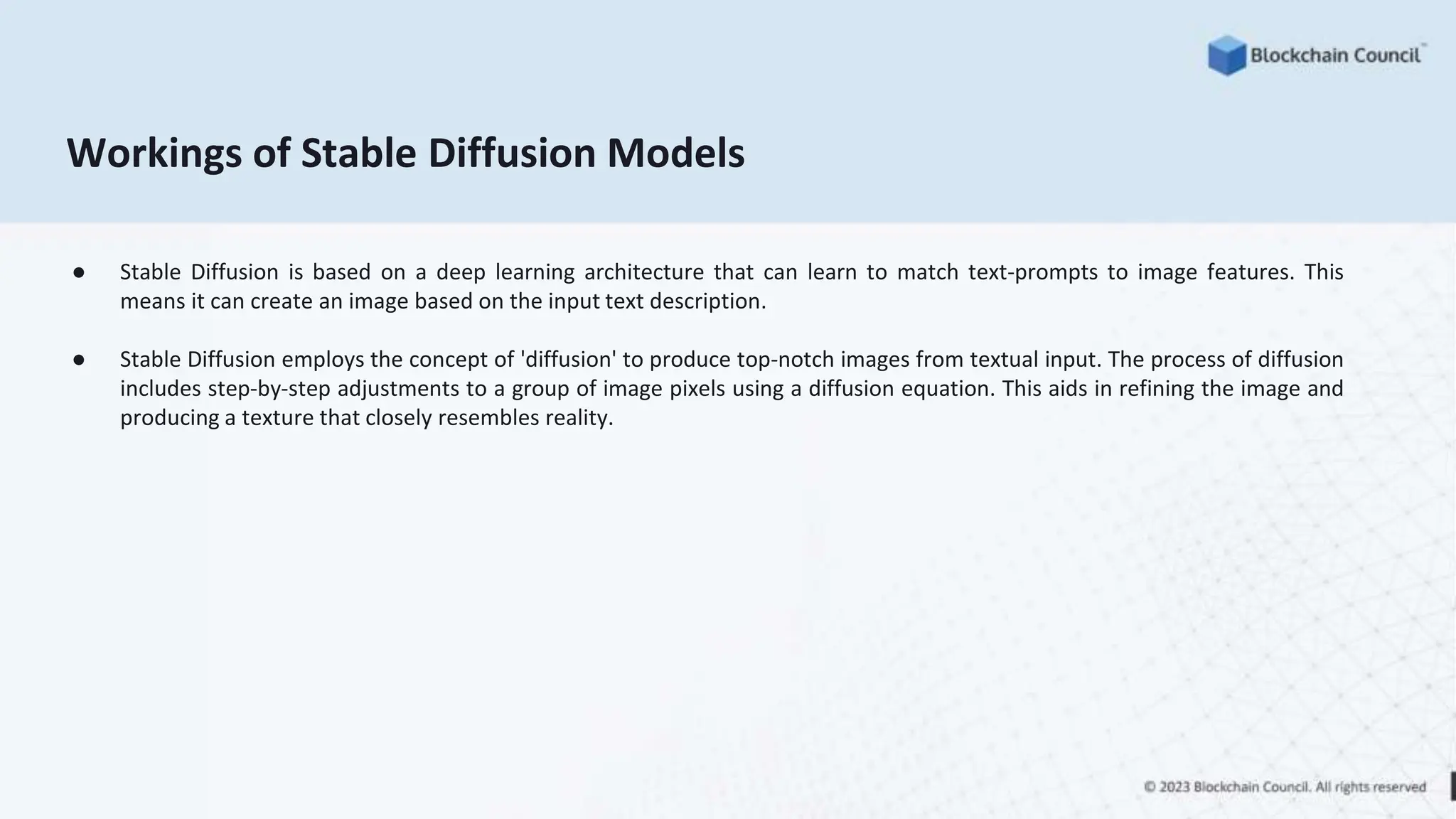 Workings of Stable Diffusion Models
● Stable Diffusion is based on a deep learning architecture that can learn to match text-prompts to image features. This
means it can create an image based on the input text description.
● Stable Diffusion employs the concept of 'diffusion' to produce top-notch images from textual input. The process of diffusion
includes step-by-step adjustments to a group of image pixels using a diffusion equation. This aids in refining the image and
producing a texture that closely resembles reality.
 