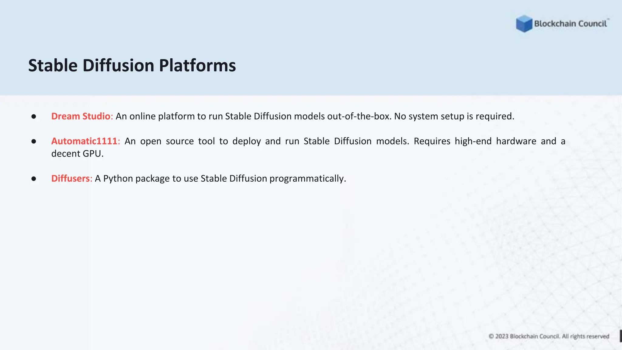 Stable Diffusion Platforms
● Dream Studio: An online platform to run Stable Diffusion models out-of-the-box. No system setup is required.
● Automatic1111: An open source tool to deploy and run Stable Diffusion models. Requires high-end hardware and a
decent GPU.
● Diffusers: A Python package to use Stable Diffusion programmatically.
 