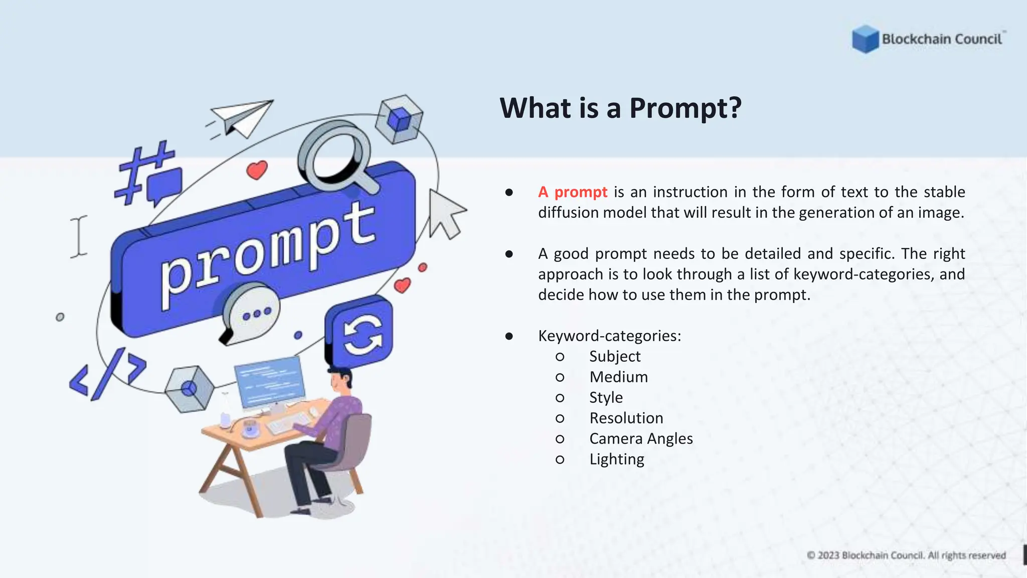 What is a Prompt?
● A prompt is an instruction in the form of text to the stable
diffusion model that will result in the generation of an image.
● A good prompt needs to be detailed and specific. The right
approach is to look through a list of keyword-categories, and
decide how to use them in the prompt.
● Keyword-categories:
○ Subject
○ Medium
○ Style
○ Resolution
○ Camera Angles
○ Lighting
 