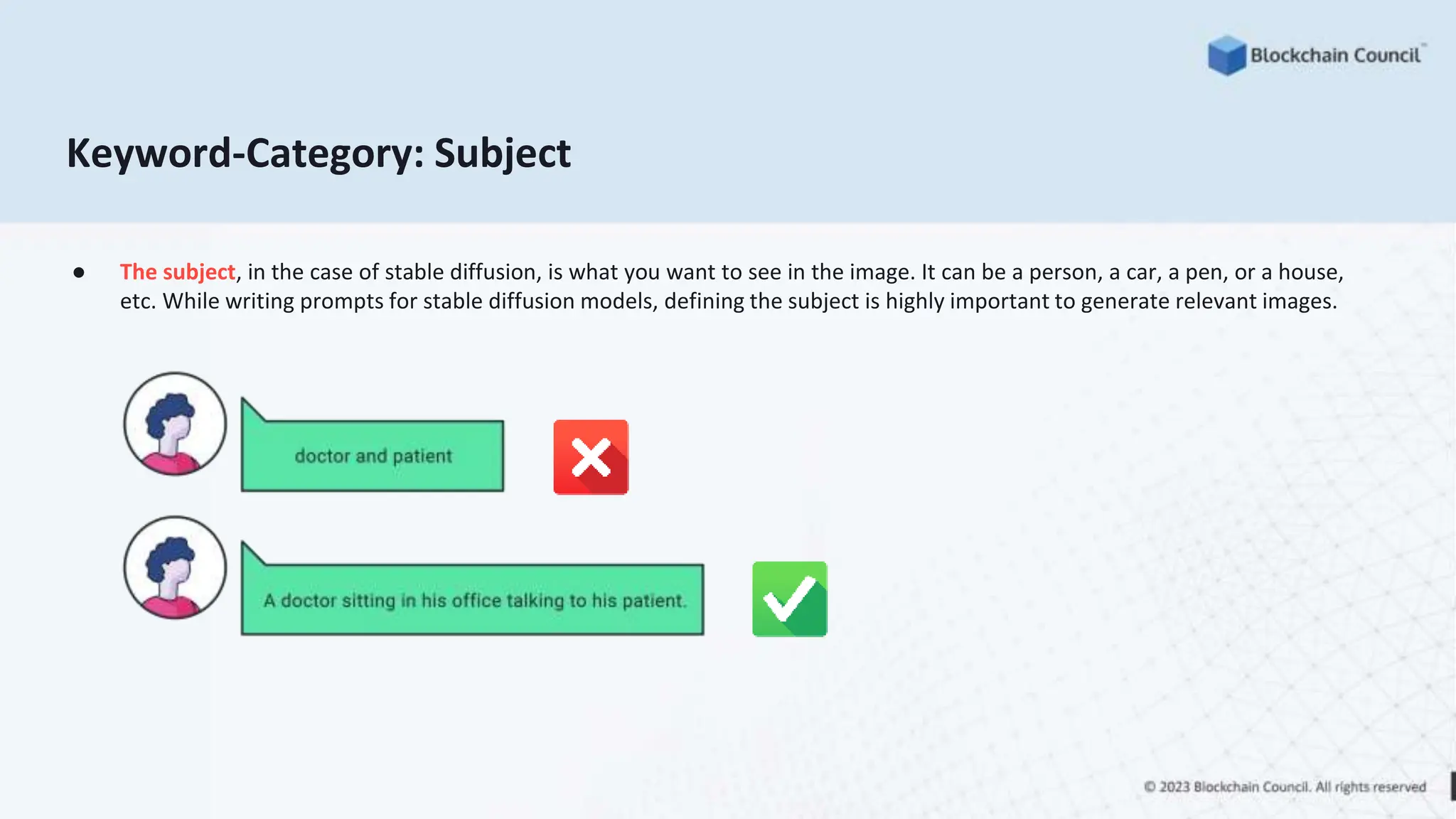 Keyword-Category: Subject
● The subject, in the case of stable diffusion, is what you want to see in the image. It can be a person, a car, a pen, or a house,
etc. While writing prompts for stable diffusion models, defining the subject is highly important to generate relevant images.
 
