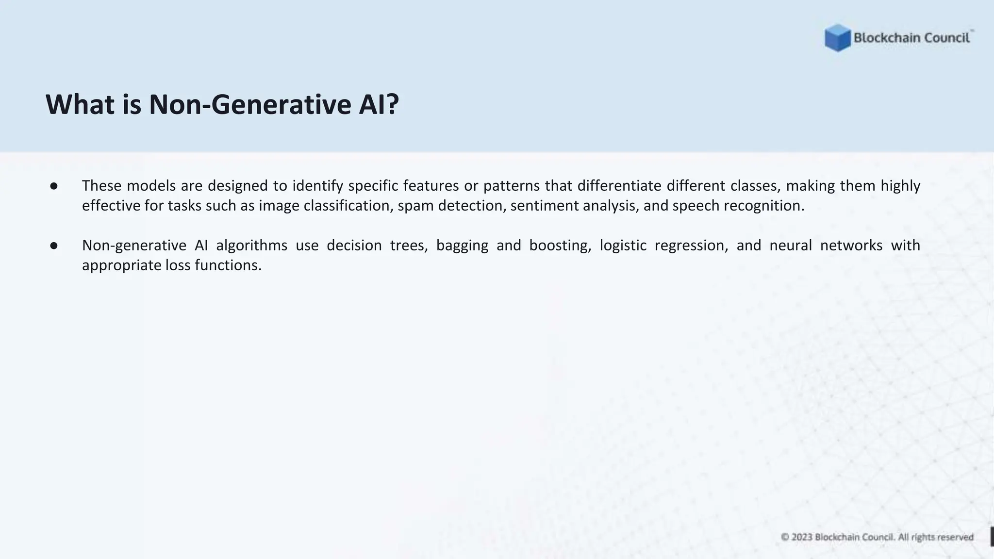What is Non-Generative AI?
● These models are designed to identify specific features or patterns that differentiate different classes, making them highly
effective for tasks such as image classification, spam detection, sentiment analysis, and speech recognition.
● Non-generative AI algorithms use decision trees, bagging and boosting, logistic regression, and neural networks with
appropriate loss functions.
 