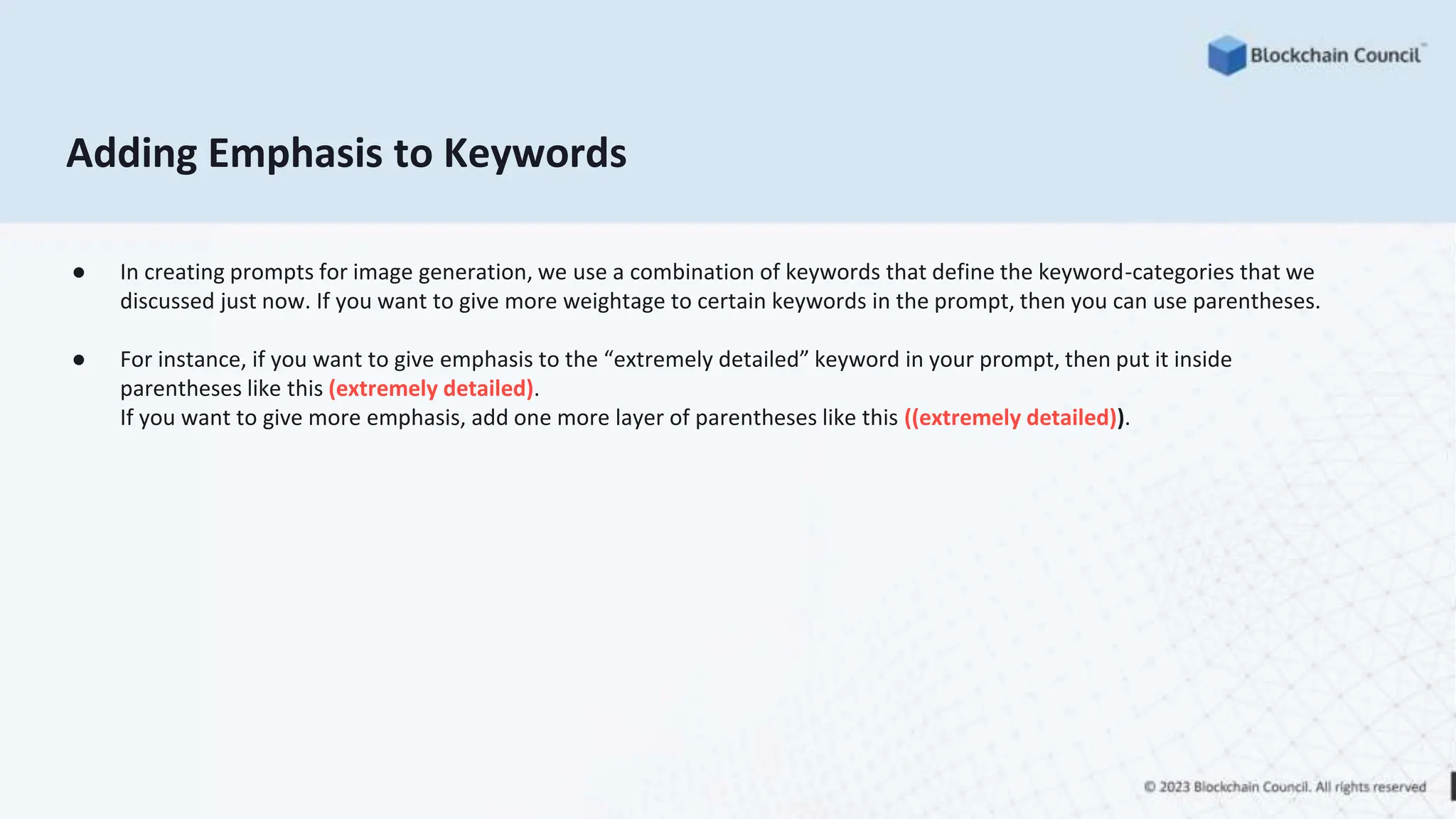 Adding Emphasis to Keywords
● In creating prompts for image generation, we use a combination of keywords that define the keyword-categories that we
discussed just now. If you want to give more weightage to certain keywords in the prompt, then you can use parentheses.
● For instance, if you want to give emphasis to the “extremely detailed” keyword in your prompt, then put it inside
parentheses like this (extremely detailed).
If you want to give more emphasis, add one more layer of parentheses like this ((extremely detailed)).
 