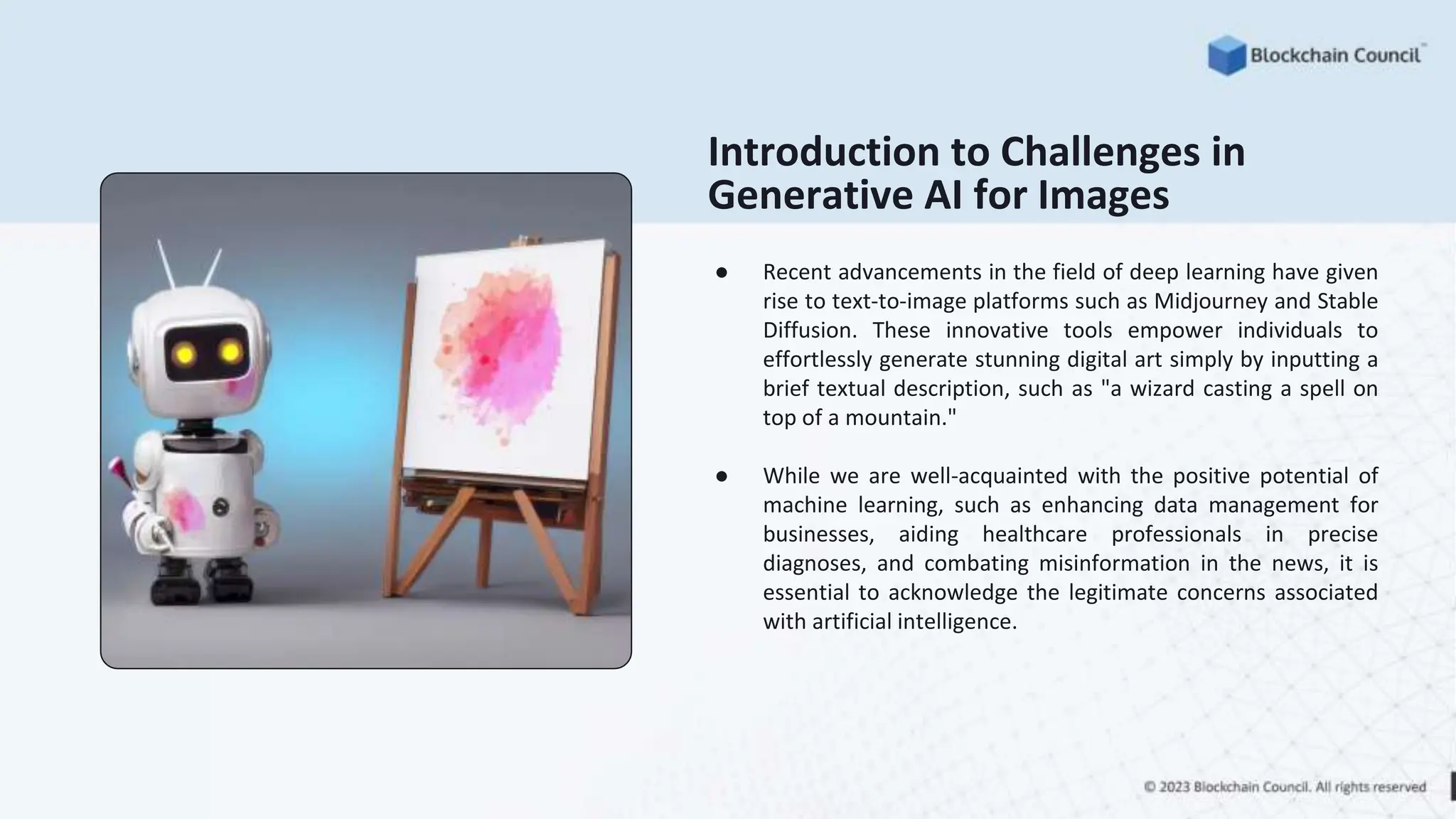 Introduction to Challenges in
Generative AI for Images
● Recent advancements in the field of deep learning have given
rise to text-to-image platforms such as Midjourney and Stable
Diffusion. These innovative tools empower individuals to
effortlessly generate stunning digital art simply by inputting a
brief textual description, such as "a wizard casting a spell on
top of a mountain."
● While we are well-acquainted with the positive potential of
machine learning, such as enhancing data management for
businesses, aiding healthcare professionals in precise
diagnoses, and combating misinformation in the news, it is
essential to acknowledge the legitimate concerns associated
with artificial intelligence.
 
