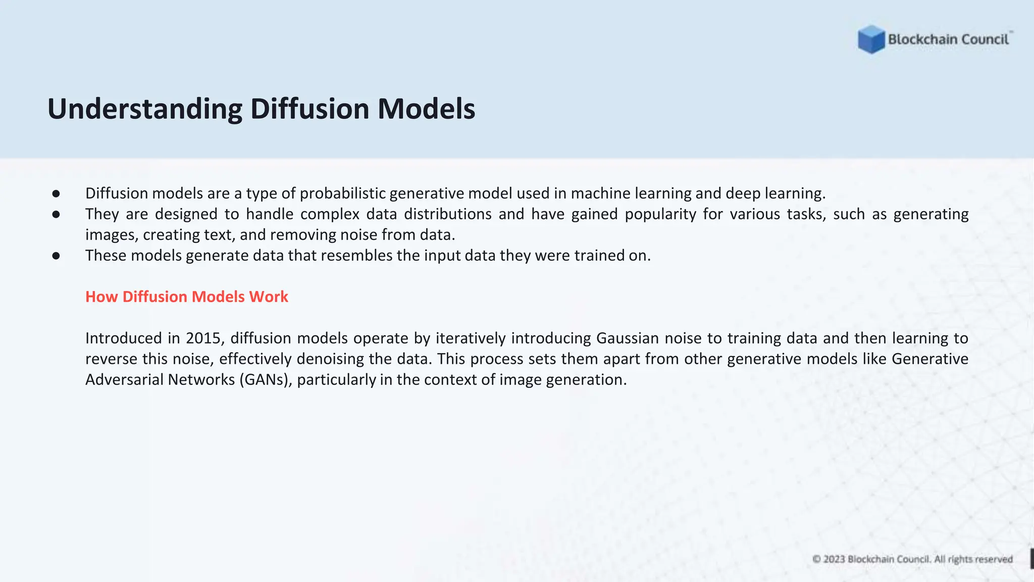 Understanding Diffusion Models
● Diffusion models are a type of probabilistic generative model used in machine learning and deep learning.
● They are designed to handle complex data distributions and have gained popularity for various tasks, such as generating
images, creating text, and removing noise from data.
● These models generate data that resembles the input data they were trained on.
How Diffusion Models Work
Introduced in 2015, diffusion models operate by iteratively introducing Gaussian noise to training data and then learning to
reverse this noise, effectively denoising the data. This process sets them apart from other generative models like Generative
Adversarial Networks (GANs), particularly in the context of image generation.
 