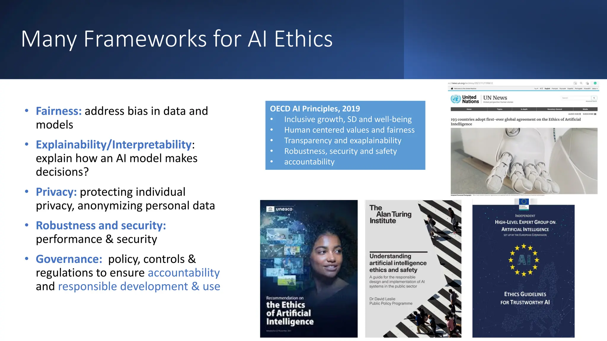 Many Frameworks for AI Ethics
• Fairness: address bias in data and
models
• Explainability/Interpretability:
explain how an AI model makes
decisions?
• Privacy: protecting individual
privacy, anonymizing personal data
• Robustness and security:
performance & security
• Governance: policy, controls &
regulations to ensure accountability
and responsible development & use
OECD AI Principles, 2019
• Inclusive growth, SD and well-being
• Human centered values and fairness
• Transparency and exaplainability
• Robustness, security and safety
• accountability
 