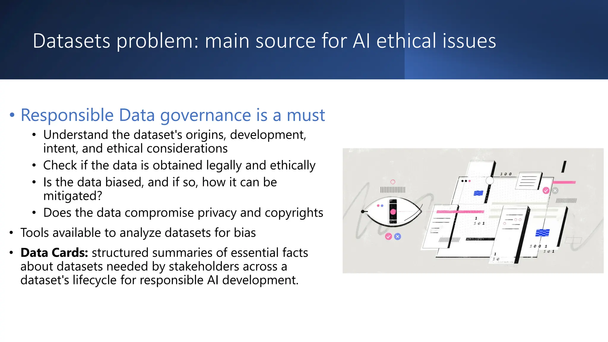 Datasets problem: main source for AI ethical issues
• Responsible Data governance is a must
• Understand the dataset's origins, development,
intent, and ethical considerations
• Check if the data is obtained legally and ethically
• Is the data biased, and if so, how it can be
mitigated?
• Does the data compromise privacy and copyrights
• Tools available to analyze datasets for bias
• Data Cards: structured summaries of essential facts
about datasets needed by stakeholders across a
dataset's lifecycle for responsible AI development.
 