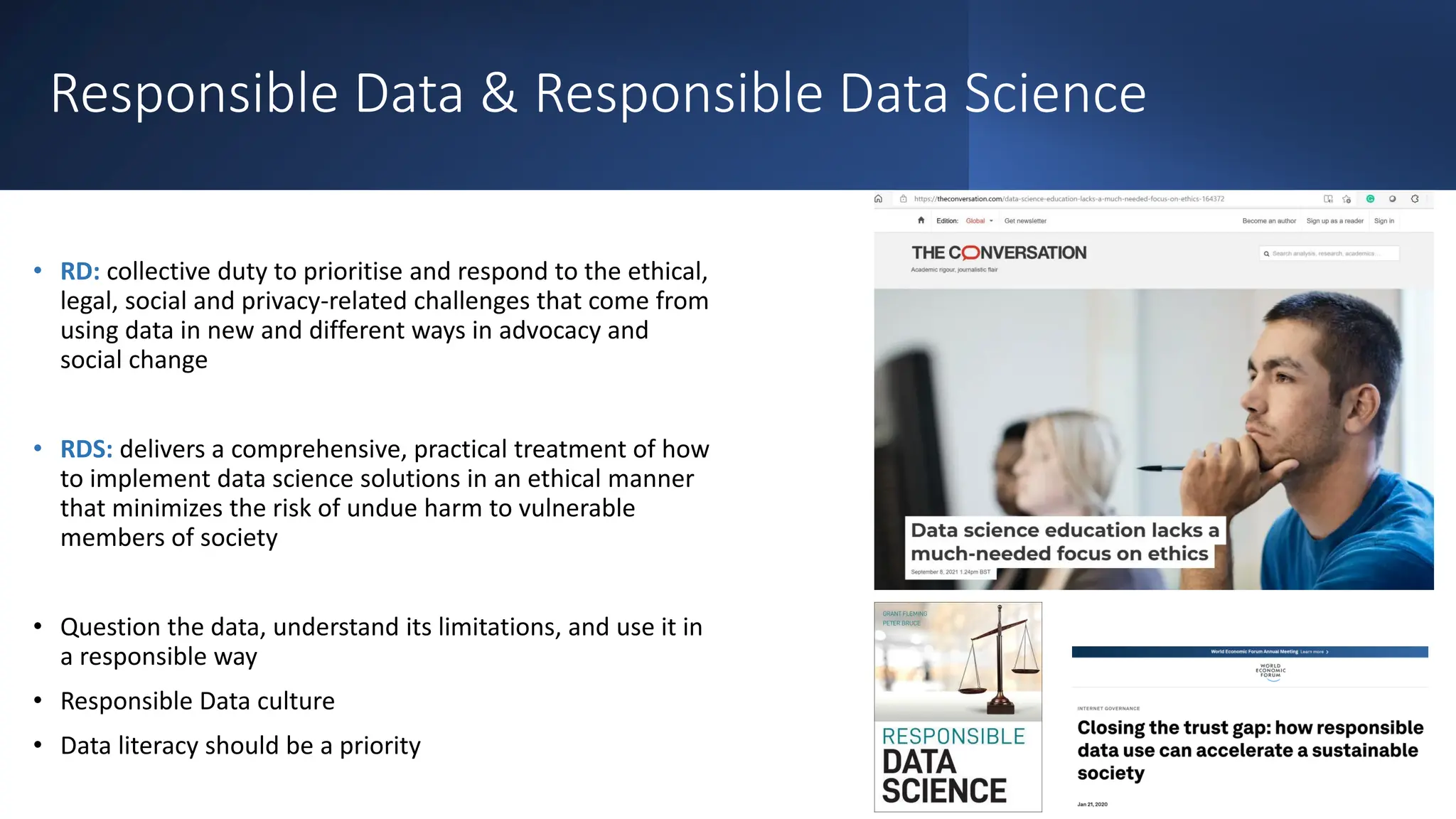 Responsible Data & Responsible Data Science
• RD: collective duty to prioritise and respond to the ethical,
legal, social and privacy-related challenges that come from
using data in new and different ways in advocacy and
social change
• RDS: delivers a comprehensive, practical treatment of how
to implement data science solutions in an ethical manner
that minimizes the risk of undue harm to vulnerable
members of society
• Question the data, understand its limitations, and use it in
a responsible way
• Responsible Data culture
• Data literacy should be a priority
 