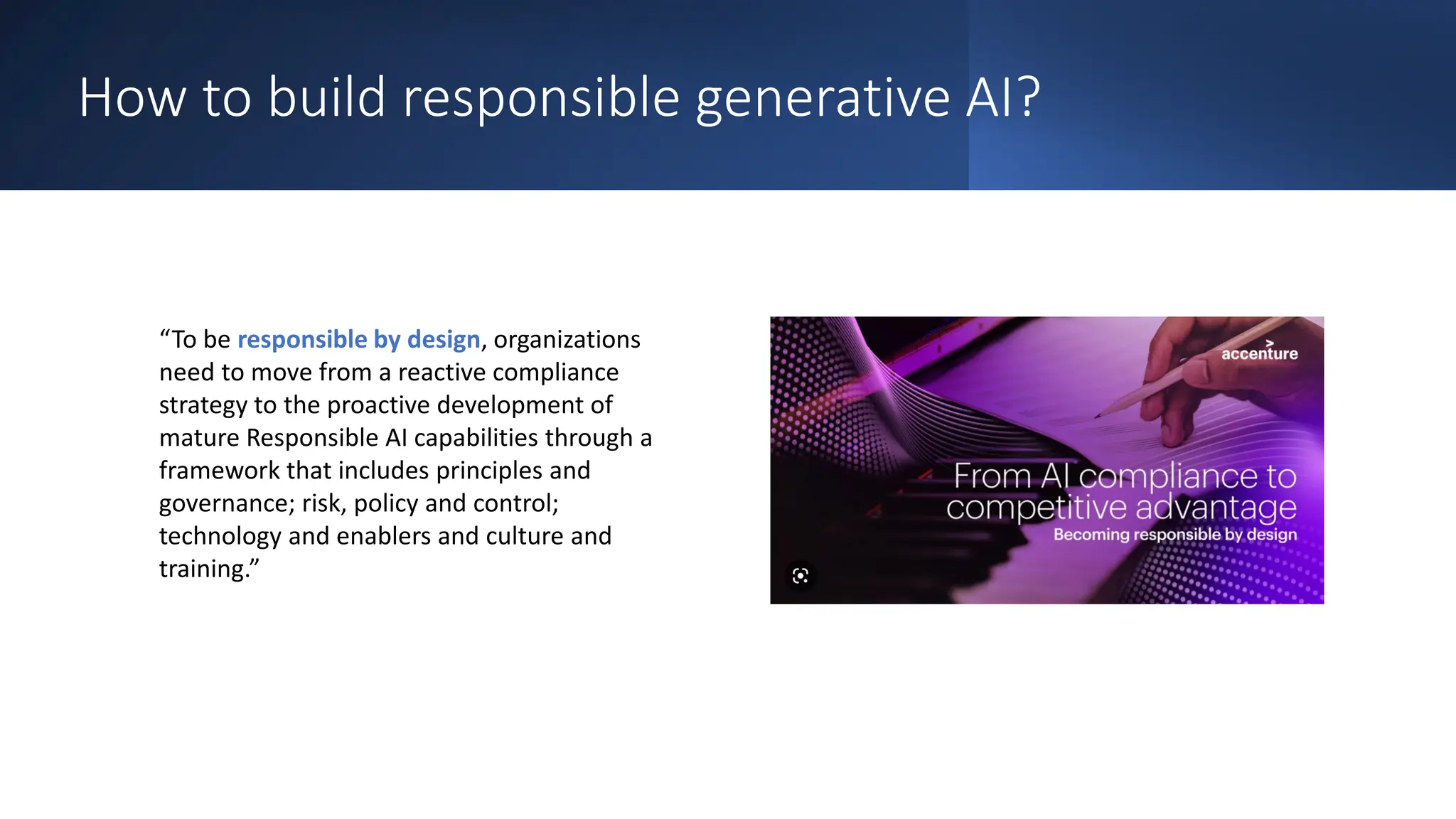 How to build responsible generative AI?
“To be responsible by design, organizations
need to move from a reactive compliance
strategy to the proactive development of
mature Responsible AI capabilities through a
framework that includes principles and
governance; risk, policy and control;
technology and enablers and culture and
training.”
 