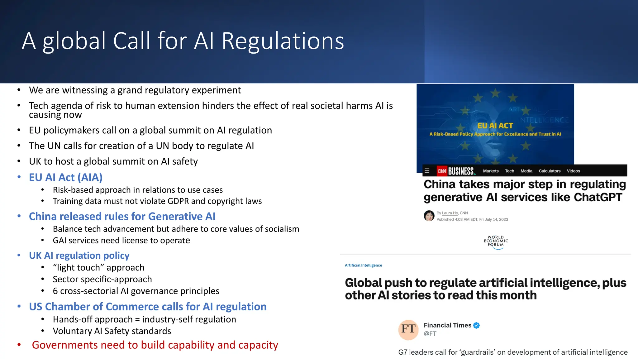 A global Call for AI Regulations
• We are witnessing a grand regulatory experiment
• Tech agenda of risk to human extension hinders the effect of real societal harms AI is
causing now
• EU policymakers call on a global summit on AI regulation
• The UN calls for creation of a UN body to regulate AI
• UK to host a global summit on AI safety
• EU AI Act (AIA)
• Risk-based approach in relations to use cases
• Training data must not violate GDPR and copyright laws
• China released rules for Generative AI
• Balance tech advancement but adhere to core values of socialism
• GAI services need license to operate
• UK AI regulation policy
• “light touch” approach
• Sector specific-approach
• 6 cross-sectorial AI governance principles
• US Chamber of Commerce calls for AI regulation
• Hands-off approach = industry-self regulation
• Voluntary AI Safety standards
• Governments need to build capability and capacity
 