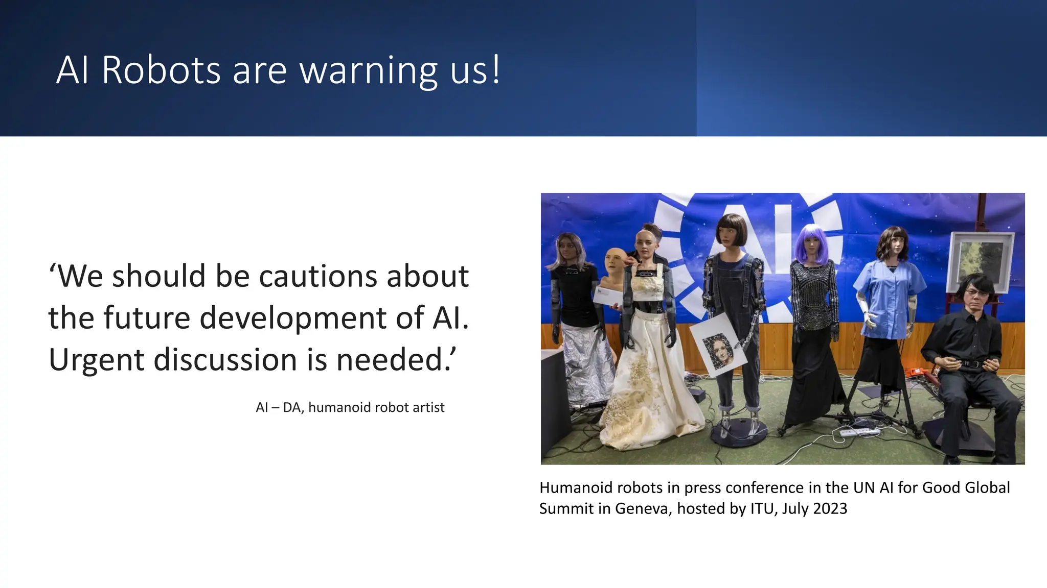 AI Robots are warning us!
‘We should be cautions about
the future development of AI.
Urgent discussion is needed.’
AI – DA, humanoid robot artist
Humanoid robots in press conference in the UN AI for Good Global
Summit in Geneva, hosted by ITU, July 2023
 