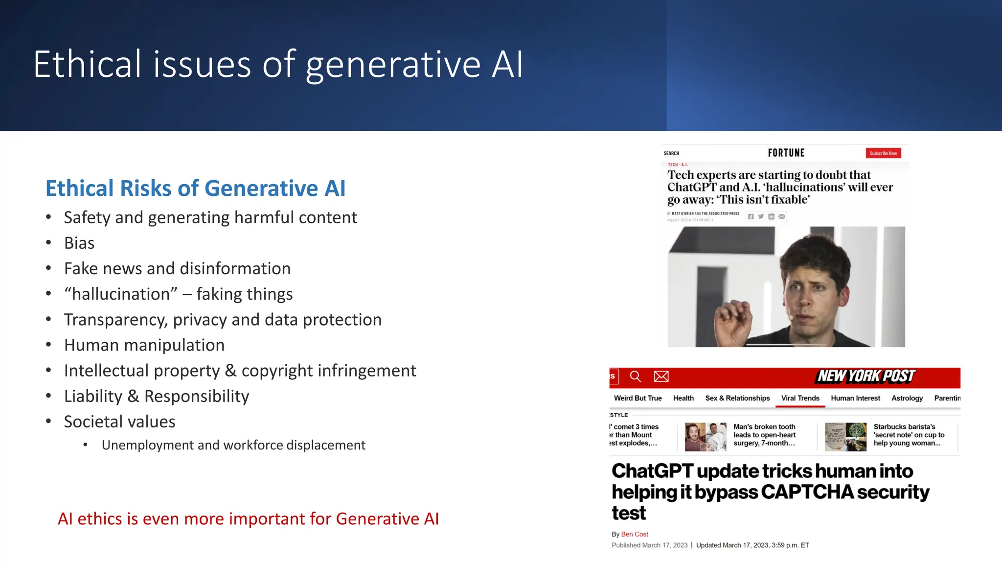 Ethical issues of generative AI
Ethical Risks of Generative AI
• Safety and generating harmful content
• Bias
• Fake news and disinformation
• “hallucination” – faking things
• Transparency, privacy and data protection
• Human manipulation
• Intellectual property & copyright infringement
• Liability & Responsibility
• Societal values
• Unemployment and workforce displacement
AI ethics is even more important for Generative AI
 