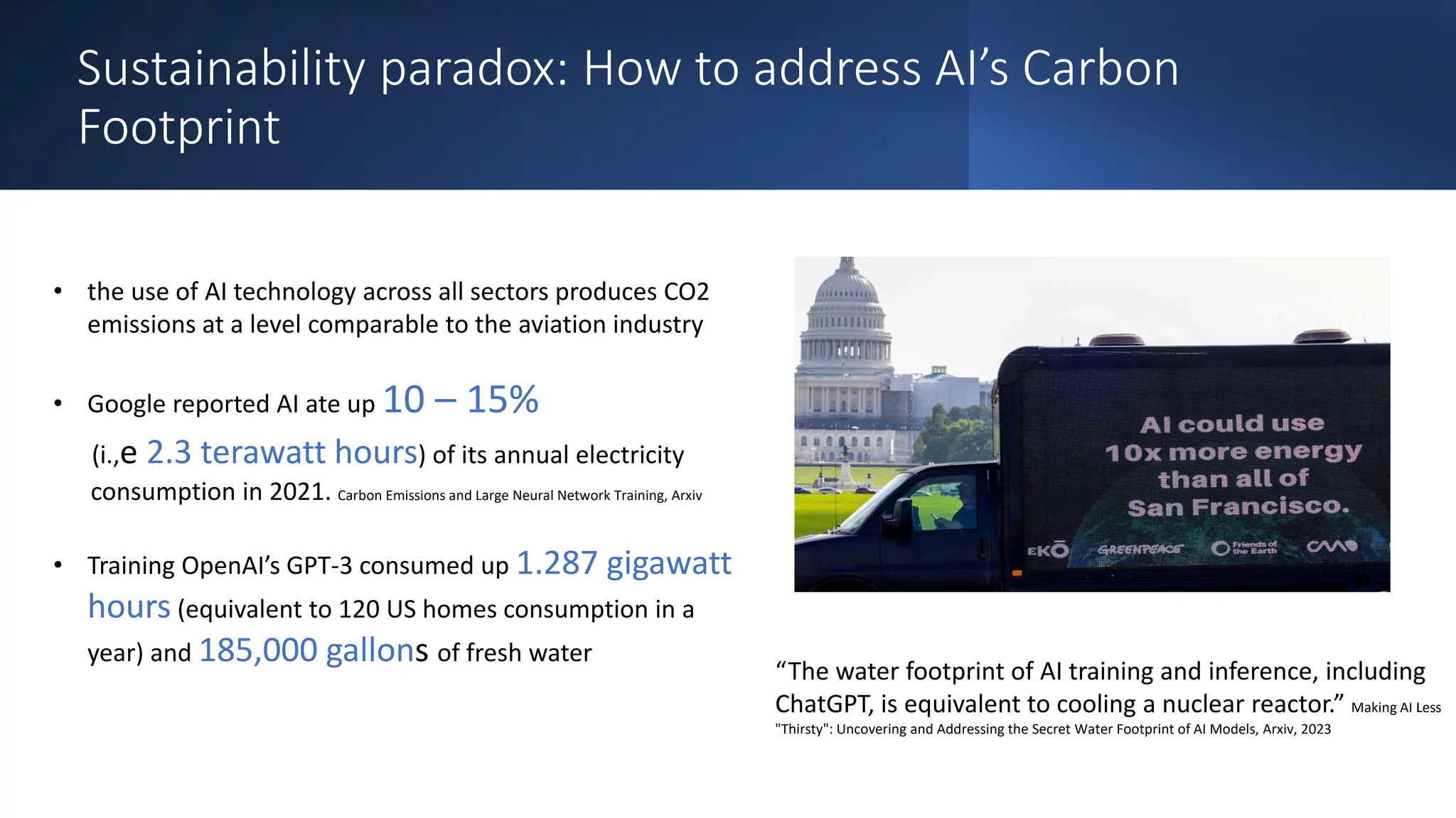 Sustainability paradox: How to address AI’s Carbon
Footprint
• the use of AI technology across all sectors produces CO2
emissions at a level comparable to the aviation industry
• Google reported AI ate up 10 – 15%
(i.,e 2.3 terawatt hours) of its annual electricity
consumption in 2021. Carbon Emissions and Large Neural Network Training, Arxiv
• Training OpenAI’s GPT-3 consumed up 1.287 gigawatt
hours (equivalent to 120 US homes consumption in a
year) and 185,000 gallons of fresh water
“The water footprint of AI training and inference, including
ChatGPT, is equivalent to cooling a nuclear reactor.” Making AI Less
"Thirsty": Uncovering and Addressing the Secret Water Footprint of AI Models, Arxiv, 2023
 