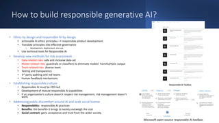 How to build responsible generative AI?
• Ethics by design and responsible AI by design
• actionable AI ethics principles –< responsible product development
• Translate principles into effective governance
• development, deployment, and use
• Use technical tools for Responsible AI
• Develop new methods for risk assessment
• Data-related risks: safe and inclusive data set
• Model-related risks: guardrails or classifiers to eliminate models’ harmful/toxic output
• Team-related risks: diverse team
• Testing and transparency
• 3rd party auditing and red teams
• Human feedback mechanisms
• Establishing responsible culture
• Responsible AI must be CEO-led
• Development of mature responsible AI capabilities
• If an organization’s culture doesn’t respect risk management, risk management doesn’t
work.
• Addressing public discomfort around AI and seek social license
• Responsibility: responsible AI practices
• Benefits: the benefits it brings to society outweigh the cost
• Social contract: gains acceptance and trust from the wider society
Microsoft open-source responsible AI toolbox
 