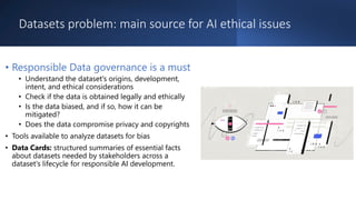 Datasets problem: main source for AI ethical issues
• Responsible Data governance is a must
• Understand the dataset's origins, development,
intent, and ethical considerations
• Check if the data is obtained legally and ethically
• Is the data biased, and if so, how it can be
mitigated?
• Does the data compromise privacy and copyrights
• Tools available to analyze datasets for bias
• Data Cards: structured summaries of essential facts
about datasets needed by stakeholders across a
dataset's lifecycle for responsible AI development.
 