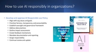 How to use AI responsibly in organizations?
• Develop and approve AI Responsible use Policy
• Align with org values and goals
• Prioritize fairness, transparency, and accountability
• Establish oversight and governance framework
• Address data practices
• Outline impact assessments
• Create feedback mechanisms
• Mandate documentation and reporting
• Assign responsibility
• Continual review and update
 