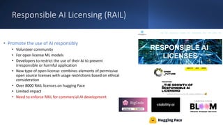 Responsible AI Licensing (RAIL)
• Promote the use of AI responsibly
• Volunteer community
• For open license ML models
• Developers to restrict the use of their AI to prevent
irresponsible or harmful application
• New type of open license: combines elements of permissive
open source licenses with usage restrictions based on ethical
consideration
• Over 8000 RAIL licenses on hugging Face
• Limited impact
• Need to enforce RAIL for commercial AI development
 